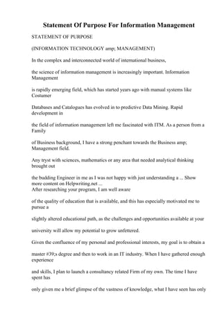 Statement Of Purpose For Information Management
STATEMENT OF PURPOSE
(INFORMATION TECHNOLOGY amp; MANAGEMENT)
In the complex and interconnected world of international business,
the science of information management is increasingly important. Information
Management
is rapidly emerging field, which has started years ago with manual systems like
Costumer
Databases and Catalogues has evolved in to predictive Data Mining. Rapid
development in
the field of information management left me fascinated with ITM. As a person from a
Family
of Business background, I have a strong penchant towards the Business amp;
Management field.
Any tryst with sciences, mathematics or any area that needed analytical thinking
brought out
the budding Engineer in me as I was not happy with just understanding a ... Show
more content on Helpwriting.net ...
After researching your program, I am well aware
of the quality of education that is available, and this has especially motivated me to
pursue a
slightly altered educational path, as the challenges and opportunities available at your
university will allow my potential to grow unfettered.
Given the confluence of my personal and professional interests, my goal is to obtain a
master #39;s degree and then to work in an IT industry. When I have gathered enough
experience
and skills, I plan to launch a consultancy related Firm of my own. The time I have
spent has
only given me a brief glimpse of the vastness of knowledge, what I have seen has only
 