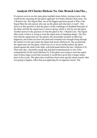 Analysis Of Charles Dickens No. One Branch LineThe...
If a person were to see the same ghost multiple times before varying events, what
would be the reasoning for the ghost sightings? In Charles Dickens short story, No.
1 Branch Line: The Signal Man, one of the biggest questions posed is Why is the
Signal Man the only person who can see the ghost and what does it want? . One
answer to that question is that the ghost is both a harbinger of deathand ferryman of
the dead, and that the signal man is close to dying, which is why he sees the ghost.
Another answer to the question of what the ghost in No. 1 Branch Line: The Signal
Man wants is that it is trying to warn the signal man of impeding danger. The first
time that the signal man saw the specter, the memorable accident on [the] line
happened, and within ten hours the dead and wounded were brought along through
the tunnel over the spot where the figure had stood. (Dickens 8). The second time
the signal man saw the ghost, which was six or seven months [after], the ghost
leaned against the shaft of the light, with both hands before the face. (Dickens 8 9).
That same day, a beautiful young lady had died instantaneously in one of the
compartments [of the train] (Dickens 9). If the ghost was trying to warn the signal
man of these tragic events that occurred, it would have given him a longer notice
prior to the events. The ghost also would have been more specific about exactly what
was going to happen, rather than just appearing for no apparent reason. The
 