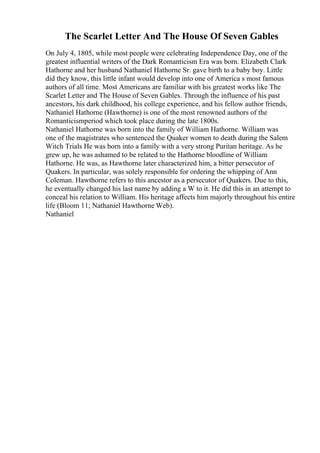 The Scarlet Letter And The House Of Seven Gables
On July 4, 1805, while most people were celebrating Independence Day, one of the
greatest influential writers of the Dark Romanticism Era was born. Elizabeth Clark
Hathorne and her husband Nathaniel Hathorne Sr. gave birth to a baby boy. Little
did they know, this little infant would develop into one of America s most famous
authors of all time. Most Americans are familiar with his greatest works like The
Scarlet Letter and The House of Seven Gables. Through the influence of his past
ancestors, his dark childhood, his college experience, and his fellow author friends,
Nathaniel Hathorne (Hawthorne) is one of the most renowned authors of the
Romanticismperiod which took place during the late 1800s.
Nathaniel Hathorne was born into the family of William Hathorne. William was
one of the magistrates who sentenced the Quaker women to death during the Salem
Witch Trials He was born into a family with a very strong Puritan heritage. As he
grew up, he was ashamed to be related to the Hathorne bloodline of William
Hathorne. He was, as Hawthorne later characterized him, a bitter persecutor of
Quakers. In particular, was solely responsible for ordering the whipping of Ann
Coleman. Hawthorne refers to this ancestor as a persecutor of Quakers. Due to this,
he eventually changed his last name by adding a W to it. He did this in an attempt to
conceal his relation to William. His heritage affects him majorly throughout his entire
life (Bloom 11; Nathaniel Hawthorne Web).
Nathaniel
 