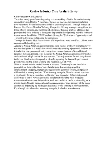 Casino Industry Case Analysis Essay
Casino Industry Case Analysis
There is a steady growth rate in gaming revenues taking effect in the casino industy
around the United States. A number of factors are tied into the increase including
new entrants to the casino industry and rival casino expansions. Through aspects of
Porter s Five Forces Model of Industry Competion: Rivalry among existing firms, the
threat of new entrants, and the threat of substitues, this case analysis addresses key
problems the casio industry is facing and implements stratiges they may use to tackles
thoses issues. In addition, SWOT analysis (Strengths, Weaknesses, Opportunites, and
Threats) will be used to facilitate the discussion.
Through the Porters Five Forces Model of Competition, were identified ... Show more
content on Helpwriting.net ...
Adding to Native American casino fortunes, their casinos are likely to increase over
the next few years. It is noted that several states are reaching agreements to allow the
introduction or expansion of Native American casinos because of the additional
revenues they can provide. This increases the Native American casinos opportunities
and consitutes a high barrier for new entrants. The major source for this entry barrier
is the cost disadvantage independent of scale regarding the favorable government
polices vis a vis the Indian Gaming and Recration Act of 1988.
Nevada casinos are the second leaders in revenue. The strengths that they have
generated are the availablity of more hotel rooms, fine dinning, excellent
entertainment, shopping, mergers and acquisitions, customer loyalty, and product
differentiation among its rivals. With its many strengths, Nevada casinos represent
a high barrier for new entrants as well mainly due to product differentiation and
economies of scale. Nevada casios use differentiation on the basis of special
themes that characterizes their casinos, such as a medieval castle, a pirate ship, or a
movie studio. Nevado casinos also rely on economies of scale as many of the larger
casinos are expanding by buiding on additional rooms to bring in more customers.
Eventhough Nevada casino has many strengths, it also has a weaknesses.
 