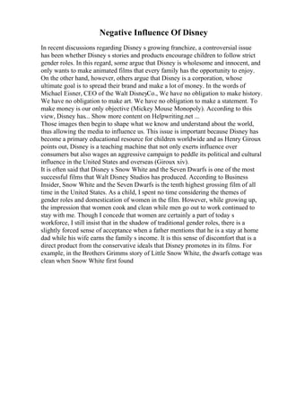 Negative Influence Of Disney
In recent discussions regarding Disney s growing franchize, a controversial issue
has been whether Disney s stories and products encourage children to follow strict
gender roles. In this regard, some argue that Disney is wholesome and innocent, and
only wants to make animated films that every family has the opportunity to enjoy.
On the other hand, however, others argue that Disney is a corporation, whose
ultimate goal is to spread their brand and make a lot of money. In the words of
Michael Eisner, CEO of the Walt DisneyCo., We have no obligation to make history.
We have no obligation to make art. We have no obligation to make a statement. To
make money is our only objective (Mickey Mouse Monopoly). According to this
view, Disney has... Show more content on Helpwriting.net ...
Those images then begin to shape what we know and understand about the world,
thus allowing the media to influence us. This issue is important because Disney has
become a primary educational resource for children worldwide and as Henry Giroux
points out, Disney is a teaching machine that not only exerts influence over
consumers but also wages an aggressive campaign to peddle its political and cultural
influence in the United States and overseas (Giroux xiv).
It is often said that Disney s Snow White and the Seven Dwarfs is one of the most
successful films that Walt Disney Studios has produced. According to Business
Insider, Snow White and the Seven Dwarfs is the tenth highest grossing film of all
time in the United States. As a child, I spent no time considering the themes of
gender roles and domestication of women in the film. However, while growing up,
the impression that women cook and clean while men go out to work continued to
stay with me. Though I concede that women are certainly a part of today s
workforce, I still insist that in the shadow of traditional gender roles, there is a
slightly forced sense of acceptance when a father mentions that he is a stay at home
dad while his wife earns the family s income. It is this sense of discomfort that is a
direct product from the conservative ideals that Disney promotes in its films. For
example, in the Brothers Grimms story of Little Snow White, the dwarfs cottage was
clean when Snow White first found
 