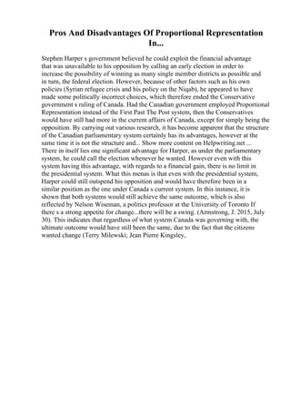 Pros And Disadvantages Of Proportional Representation
In...
Stephen Harper s government believed he could exploit the financial advantage
that was unavailable to his opposition by calling an early election in order to
increase the possibility of winning as many single member districts as possible and
in turn, the federal election. However, because of other factors such as his own
policies (Syrian refugee crisis and his policy on the Niqab), he appeared to have
made some politically incorrect choices, which therefore ended the Conservative
government s ruling of Canada. Had the Canadian government employed Proportional
Representation instead of the First Past The Post system, then the Conservatives
would have still had more in the current affairs of Canada, except for simply being the
opposition. By carrying out various research, it has become apparent that the structure
of the Canadian parliamentary system certainly has its advantages, however at the
same time it is not the structure and... Show more content on Helpwriting.net ...
There in itself lies one significant advantage for Harper, as under the parliamentary
system, he could call the election whenever he wanted. However even with this
system having this advantage, with regards to a financial gain, there is no limit in
the presidential system. What this menas is that even with the presidential system,
Harper could still outspend his opposition and would have therefore been in a
similar position as the one under Canada s current system. In this instance, it is
shown that both systems would still achieve the same outcome, which is also
reflected by Nelson Wiseman, a politics professor at the University of Toronto If
there s a strong appetite for change...there will be a swing. (Armstrong, J. 2015, July
30). This indicates that regardless of what system Canada was governing with, the
ultimate outcome would have still been the same, due to the fact that the citizens
wanted change (Terry Milewski; Jean Pierre Kingsley,
 