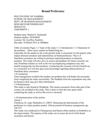 Brand Preference
POLYTECHNIC OF NAMIBIA
SCHOOL OF MANAGEMENT
DEPT. OF BUSINESS MANAGEMENT
RESEARCH METHODOLOGY
(RMA411S)
ASSESMENT 1
Student name: Rachel N. Nuukunde
Student number: 201030020
Lecturer: Dr. Geoffrey Nambira
Due date: 10 March 2012 at 10h00pm
Table of contents Pages 1.1 Topic of the study 3 1.2 Introduction 3 1.3 Statement of
the problem ... Show more content on Helpwriting.net ...
Especially for the market as far as the present study is concerned. It will analyze what
impact domestic products and imported has on brand preference. Thai is if
Namibian consumers are willing to purchase imported products or domestic
products. This study will also serve as source and guidance for future research, not
only Namibian retailers as well as the two accompanying companies may also
benefit strategically for their products. Conducting this research will also benefit me
as a researcher as I will also gain some knowledge regarding ethnocentrism of
Namibian dairy consumers.
1.8 Limitations
Time management would be the number one problem that will hinder the researcher
from completing the study successfully. The feedback from the respondents may also
be biased as they may give false information.
1.9 Delimitations
This study is only bound in Windhoek. This means consumers from other part of the
country are excluded in the study. This is done to limit the time spent while
conducting the study as well as the cost to e incurred.
1.10 Summarization of the articles
Article 1
Chimboza, D., amp; Mutandwa, E. (2007). Measuring the determinants of the
preference in a dairy product market. African journal of business management, pp.
230 237.
This study was conducted in Chitungwaza and Harare urban markets in Zimbabwe as
the target market. The purpose of the study was to assess the level of the brand
awareness and factors
 