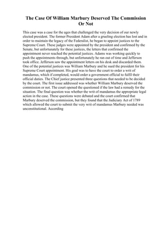 The Case Of William Marbury Deserved The Commission
Or Not
This case was a case for the ages that challenged the very decision of our newly
elected president. The former President Adam after a grueling election has lost and in
order to maintain the legacy of the Federalist, he began to appoint justices to the
Supreme Court. These judges were appointed by the president and confirmed by the
Senate, but unfortunately for these justices, the letters that confirmed the
appointment never reached the potential justices. Adams was working quickly to
push the appointments through, but unfortunately he ran out of time and Jefferson
took office. Jefferson saw the appointment letters on his desk and discarded them.
One of the potential justices was William Marbury and he sued the president for his
Supreme Court appointment. His goal was to have the court to order a writ of
mandamus, which if completed, would order a government official to fulfil their
official duties. The Chief justice presented three questions that needed to be decided
by the court. The first issue addressed was whether William Marbury deserved the
commission or not. The court opened the questioned if the law had a remedy for the
situation. The final question was whether the writ of mandamus the appropriate legal
action in the case. These questions were debated and the court confirmed that
Marbury deserved the commission, but they found that the Judiciary Act of 1789
which allowed the court to submit the very writ of mandamus Marbury needed was
unconstitutional. According
 
