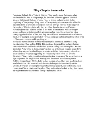 Pliny Chapter Summaries
Summary: In book IX of Natural History, Pliny speaks about fishes and other
marine animals. And in this passage , he describes different types of shell fish
along with the contributions of some types to luxury and corruption. In the
beginning of this passage, Pliny starts off by speaking about sea urchins where he
describes them as creatures with spines that can only go forward by rolling over
their spines. Which explains why they are often found with worn off spines.
According to Pliny, Echinus cidaris is the name of sea urchins with the longest
spines and those with the smallest spines are called cups. Sea urchins lay bitter
tasting eggs in clutches of five, and they have different transparent colors after they
hatch. For example, in the district of Torone, some sea urchins are colored white with
... Show more content on Helpwriting.net ...
However, there is another method that sea urchins can move, and that is using
their tube feet ( Sea urchin, 2016). This evidence debunks Pliny s claim that the
movement of sea urchins is only limited by them rolling over their spines. Another
claim that Pliny wrote in this passage was that sea urchins can forecast a sea storm
where they respond by clutching to stones for stability. Unfortunately, there is no
clear scientific evidence supporting the forecasting claim about sea urchins.
However, Pliny s claim regarding sailors using that behavior of the sea urchins as a
sign to prepare for rough waves was reported on several occasions as part of
folklore (Copenhaver, 2015) . Later in this passage, when Pliny was speaking about
snails in section 101, he mentioned that they belong to the same family as sea
urchins. However, according to modern taxonomic research, sea urchins and snails
belong to different phyla, and therefore Pliny s claim is debunked as they thus cannot
belong to the same taxonomical family ( Sea urchin, 2016)
 