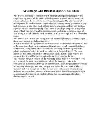 Advantages And Disadvantages Of Rail Mode
Rail mode is the mode of transport which has the highest passenger capacity and
cargo capacity; out of all the modes of land transport available such as bus mode,
private vehicle mode, motor bike mode, bicycle mode, etc. The total number of
passengers or the total volume of cargo rail mode can carry at any given time is very
high compared to any other mode of land transportavailable. And not only the total
capacity, but also the unit capacity of rail mode is very high compared to any other
mode of land transport. Therefore sometimes, rail mode may be the only mode of
land transport which can cater the transportation of project cargo and over dimension
cargo.
Rail mode is also the mode of transport which has the highest speed and the longest ...
Show more content on Helpwriting.net ...
A higher portion of the government workers uses rail mode in their office travel. And
at the same time, there s a large portion of the rail users which consists of students
and teachers. Many of the school students and university students together with
school teachers and university staff use rail mode in their daily travel. The main
reason for that is the convenience of the season ticket. But still even without the
season ticket, it would be the best option for mode of transport for them.
This research basically focuses on the rail mode from a point of Accessibility view
as it is one of the most important factors which the passengers take in to
consideration in their modal choice for transportation. Even though the railway mode
has so many advantages as a land transport mode than the other modes of land
transport and even though rail modeis the best solution for many of the existing
problems relating to land transport as mentioned above, but still the accessibility is
an existing problem in the rail mode itself and that problem is considered as a
disadvantage in the rail
 