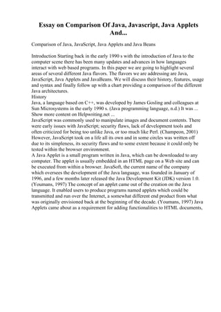 Essay on Comparison Of Java, Javascript, Java Applets
And...
Comparison of Java, JavaScript, Java Applets and Java Beans
Introduction Starting back in the early 1990 s with the introduction of Java to the
computer scene there has been many updates and advances in how languages
interact with web based programs. In this paper we are going to highlight several
areas of several different Java flavors. The flavors we are addressing are Java,
JavaScript, Java Applets and JavaBeans. We will discuss their history, features, usage
and syntax and finally follow up with a chart providing a comparison of the different
Java architectures.
History
Java, a language based on C++, was developed by James Gosling and colleagues at
Sun Microsystems in the early 1990 s. (Java programming language, n.d.) It was ...
Show more content on Helpwriting.net ...
JavaScript was commonly used to manipulate images and document contents. There
were early issues with JavaScript; security flaws, lack of development tools and
often criticized for being too unlike Java, or too much like Perl. (Champeon, 2001)
However, JavaScript took on a life all its own and in some circles was written off
due to its simpleness, its security flaws and to some extent because it could only be
tested within the browser environment.
A Java Applet is a small program written in Java, which can be downloaded to any
computer. The applet is usually embedded in an HTML page on a Web site and can
be executed from within a browser. JavaSoft, the current name of the company
which oversees the development of the Java language, was founded in January of
1996, and a few months later released the Java Development Kit (JDK) version 1.0.
(Youmans, 1997) The concept of an applet came out of the creation on the Java
language. It enabled users to produce programs named applets which could be
transmitted and run over the Internet, a somewhat different end product from what
was originally envisioned back at the beginning of the decade. (Youmans, 1997) Java
Applets came about as a requirement for adding functionalities to HTML documents,
 