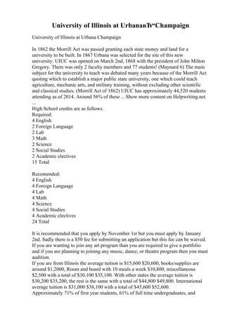 University of Illinois at UrbanaвЂ“Champaign
University of Illinois at Urbana Champaign
In 1862 the Morrill Act was passed granting each state money and land for a
university to be built. In 1867 Urbana was selected for the site of this new
university. UIUC was opened on March 2nd, 1868 with the president of John Milton
Gregory. There was only 2 faculty members and 77 students! (Maynard 6) The main
subject for the university to teach was debated many years because of the Morrill Act
quoting which to establish a major public state university, one which could teach
agriculture, mechanic arts, and military training, without excluding other scientific
and classical studies. (Morrill Act of 1862) UIUC has approximately 44,520 students
attending as of 2014. Around 56% of these ... Show more content on Helpwriting.net
...
High School credits are as follows.
Required:
4 English
2 Foreign Language
2 Lab
3 Math
2 Science
2 Social Studies
2 Academic electives
15 Total
Recomended:
4 English
4 Foreign Language
4 Lab
4 Math
4 Science
4 Social Studies
4 Academic electives
24 Total
It is recommended that you apply by November 1st but you must apply by January
2nd. Sadly there is a $50 fee for submitting an application but this fee can be waived.
If you are wanting to join any art program than you are required to give a portfolio
and if you are planning to joining any music, dance, or theatre program then you must
audition.
If you are from Illinois the average tuition is $15,600 $20,600, books/supplies are
around $1,2000, Room and board with 10 meals a week $10,800, miscellaneous
$2,500 with a total of $30,100 $35,100. With other states the average tuition is
$30,200 $35,200, the rest is the same with a total of $44,800 $49,800. International
average tuition is $31,000 $38,100 with a total of $45,600 $52,600.
Approximately 71% of first year students, 61% of full time undergraduates, and
 