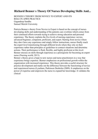 Richard Benner s Theory Of Nurses Developing Skills And...
BENNER S THEORY FROM NOVICE TO EXPERT AND ITS
ROLE IN APRN PRACTICE
Gagandeep Sandhu
Samuel Merritt University
Patricia Benner s theory From Novice to Expert is based on the concept of nurses
developing skills and understanding of the patients care overtime which comes from
their continued efforts towards trying to achieve strong education and personal
experience. The theory explains the five levels of nursing experience: novice,
advanced beginner, competent, proficient, and expert. Starting from novice where
they don t have any experience and simply follow instructions, nurses finally reach
the expert level transitioning through different levels where they rely on their
experience rather than principles or guidelines to connect situations and determine
actions. Their performance is fluid, flexible, and highly proficient at this level.
Benner stresses on skills through experience as a prerequisite for becoming an expert
nurse (Nursing world, 2013).
Benner s theory gives a hope to new nurses and nurse practitioners in a way that
experience brings expertise. Benner emphasizes on professional growth within the
organization with increased experience. This theory provides a useful structure for
practice development and marks out the difference between the functioning of novice
and experienced nurses (Lyneham, Parkinson Denholm (2009). It emphasizes on the
power of expertise and empowers the nurse to expand her knowledge. It validates the
clinical
 