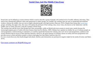 Social Class And The Middle Class Essay
Social class can be defined as a social construct which is used to describe a group of people with similar levels of wealth, influence and status. They
tend to have dramatically different values and mannerisms to others groups, for example, the working–class are seen as uneducated and unskilled
workers, whereas the middle–class are seen as highly educated people with high incomes (Harcourt, 2016). Despite there being other social class
groups, including, the upper–class, this essay will explore the portrayal of the working–class, lower–class, also known as the 'underclass', and the
middle–class in reality television, using the example of Wife Swap.
The working class and the lower class groups have been increasingly visible on British television screens in recent years, mainly because the
increasingly popular genre of reality television features them heavily (Morley, 2009). Debates have sparked on whether the use of ordinary people on
such programmes is democratising or exploitative. It could be argued that because the working–class were not on such programmes, audiences and
society therefore had no access to them and their lifestyles. However, the great exposure of working–classes on reality television programmes now
provides access to them and allows people to observe and judge how they behave and how they live.
It is not a recent discovery that disadvantaged individuals, families and communities are portrayed in negative lights by the media (Crossley and Slater,
2014),
Get more content on HelpWriting.net
 