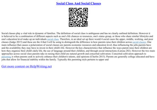 Social Class And Social Classes
Social classes play a vital role in dynamic of families. The definition of social class is ambiguous and has no clearly outlined definition. However it
is believed to be a combination of different aspects such as one's life chances or resources, one's status group, or those who share similar lifestyles and
one's education level make up an individuals social class. Therefore, in an ideal set up there would 4 social cases the upper, middle, working, and poor
classes (Judge 2015) and these are the 4 that I will be using to distinguish the difference in how parents raise their children across social classes. One
main influence that causes a polarization of social classes are parents economic resources and education level, thus influencing the jobs parents have
and the availability they may have to invest in their child's life. However the key characteristics that influence the ways parent raise their children are
how they organize their child's daily life, the use of language around their children, and through social interactions (Lareau 202). However the two main
approaches across social class parents take in raising their child are natural growth and concerted cultivation. Concerted cultivation approach to
parenting is when parents seek to actively enhance their children's talents, and opinions (Cherlin 2013). Parents are generally college educated and have
jobs that allow for financial stability within the family. Typically this parenting style pertains to upper and
Get more content on HelpWriting.net
 