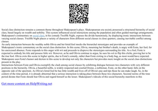 Social class distinction remains a common theme throughout Shakespeare's plays. Shakespearean era society possessed a structured hierarchy of social
class, based largely on wealth and nobility. This system influenced social interactions among the population and often guided marriage arrangements.
Shakespeare's commentary on social class, in his comedy Twelfth Night, exposes the divide humorously, by displaying ironic interactions between
varying social classes. Twelfth Night places a variety of characters from different social classes in close quarters, causing inevitable conflict among
classes.
An early interaction between the wealthy noble Olivia and her hired fool mocks the hierarchal stereotypes and provides an example of
Shakespeare's ironic commentary on the social class distinction. In this scene, Olivia, mourning her brother's death, is angry with Feste, her fool, for
his unexcused absence. Feste responds to this anger with wit and proceeds to disprove the stereotypes surrounding his title. As a fool, Feste is
expected to embody his title and possess little wit. However, as he and Olivia continue to argue, he uses his wit to flip this cliche, proving her to be
the true fool. Olivia exits this scene in higher spirits, due to Feste's comedy, rather than Feste exiting in a body bag, as most would have expected.
Shakespeare uses Feste's humor and diction in this scene to develop not only the characters but provides more insight on the social class distinctions
present in the play.
Interactions between Feste and Olivia exemplify the clash among social classes by exhibiting dialogue between two characters with very different
positions in the hierarchy. Olivia, a beautiful noble, is widely respected and courted Orsino, a nobleman. Feste, on the other hand, falls on the
opposite side of the spectrum. As Olivia's hired fool he has little wealth and lives off of Olivia's pay and tips those he can make laugh. So, in the
context of the time period, it is already abnormal that a serious interaction is taking place between these two characters. Societal norms of the time
period dictate that Feste should fear Olivia and regard himself as the lesser. Shakespeare's ridicule of this social hierarchy manifests in this
Get more content on HelpWriting.net
 