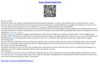 Essay about Social Class
SOCIAL CLASS
Social class refers to the system of stratification of the different groups of people in a society. These different forms of classification are, in most
instances, based on gender ethnicity and age. Social class makes everyone's lives extremely different. For example: How long one can expect to live.
In a wide range of ways, from success, to one's health class, social class influences people's lives (Grusky,2003).
Among the life chances affected as result of social class involve factors such as: How long people live (life expectancy), how healthy people are, how
much and what they eat, the kind of housing they live in, the level of education they reach and the qualifications they achieve, how likely they are to be
unemployed...show more content...
The upper middle class consists of managers and professionals, while the lower middle class is made up of clerks, office workers, telephone sales
and shop workers. These jobs are usually not very well paying and do not require very high qualifications. The petty bourgeoisie on the other hand are
small business owners. This group may consist of people who may own a workshop or shop and may be employing a small number of people.
The Working Class
This class, like the middle class, consists of sub–groups of people. These include the skilled, the semi–skilled and unskilled workers. Social mobility
has, however, affected the number of people in this class. Many people born in this class have been able to rise to the middle class, and as a result,
there exists a case of embourgeoisement.
According to the Marxist view, this is the class of people who are detrimental to the fate of the entire class system. He stated that these people were
supposed to unite and overthrow capitalism. However, this is not what has occurred.
The Underclass
This is the lowest class in the social class stratification. While the majority of the working class now live reasonably healthy and prosperous lives, a
low minority do not. These people cannot work. They include the long–term unemployed and the disabled and chronically ill. They are in effect, shut
out of much of what most people can attain. This group of
Get more content on HelpWriting.net
 