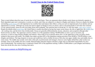 Social Class in the United States Essay
There is much debate about the issue of social class in the United States. There are arguments about whether social classes are distinctly separate or
fluid, dependent upon one's community or society as a whole, and if they are subjective or objective (Hughes and Jenkins). However, despite the debate
surrounding social classes, it is still important to try to define them and analyze their effects, as they are such an important part of our identity and our
opportunities in society. Although our society has tried to appear as though we have no classes, and it is becoming harder to tell what class someone
is in by material goods, classes do still exist today (Scott and Leonhardt). The trend has been to divide the U.S. into four major...show more content...
Despite the debates about social class, the United States is usually described as having four major social classes, the elite or upperclass, the middle class
, the working class, and the lower class (Goldscmidt). Classes are generally differentiated by income, education, and occupation although other
factors do have an effect. The upperclass consists of about 1% of the population making 750,000 dollars or more a year as investors, top
executives, or heirs to large fortunes (Hughes and Jenkins). There tends to be no question about who is in the upperclass as they are pretty clearly
isolated in their power and wealth. The middle class makes up about 40% of the population making anywhere from 40,000 to 749,999 dollars a year
(Hughes and Jenkins). The large disparity in income and wealth have led to a further division of this class into upper–middle class and middle class in
some circles. The middle class usually work white collar jobs as professionals and managers, however some highly skilled blue collar workers are
included. Those in the middle class have usually obtained higher education degrees and place a high value on individual responsibility for one's
class (Goldschmidt). The working class is composed of about 50% of the population earning 13,000 to 39,000 dollars a year (Hughes and Jenkins).
Some also divide this class into a working class and a
Get more content on HelpWriting.net
 