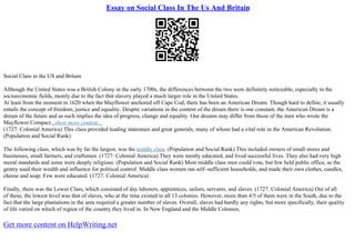 Essay on Social Class In The Us And Britain
Social Class in the US and Britain
Although the United States was a British Colony in the early 1700s, the differences between the two were definitely noticeable, especially in the
socioeconomic fields, mostly due to the fact that slavery played a much larger role in the United States.
At least from the moment in 1620 when the Mayflower anchored off Cape Cod, there has been an American Dream. Though hard to define, it usually
entails the concept of freedom, justice and equality. Despite variations in the content of the dream there is one constant, the American Dream is a
dream of the future and as such implies the idea of progress, change and equality. Our dreams may differ from those of the men who wrote the
Mayflower Compact...show more content...
(1727: Colonial America) This class provided leading statesmen and great generals, many of whom had a vital role in the American Revolution.
(Population and Social Rank)
The following class, which was by far the largest, was the middle class. (Population and Social Rank) This included owners of small stores and
businesses, small farmers, and craftsmen. (1727: Colonial America) They were mostly educated, and lived successful lives. They also had very high
moral standards and some were deeply religious. (Population and Social Rank) Most middle class men could vote, but few held public office, as the
gentry used their wealth and influence for political control. Middle class women ran self–sufficient households, and made their own clothes, candles,
cheese and soap. Few were educated. (1727: Colonial America)
Finally, there was the Lower Class, which consisted of day laborers, apprentices, sailors, servants, and slaves. (1727: Colonial America) Out of all
of these, the lowest level was that of slaves, who at the time existed in all 13 colonies. However, more than 4/5 of them were in the South, due to the
fact that the large plantations in the area required a greater number of slaves. Overall, slaves had hardly any rights, but more specifically, their quality
of life varied on which of region of the country they lived in. In New England and the Middle Colonies,
Get more content on HelpWriting.net
 