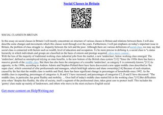 Social Classes in Britain
SOCIAL CLASSES IN BRITAIN
In this essay on social classes in Britain I will mostly concentrate on structure of various classes in Britain and relations between them. I will also
describe some changes and movements which this classes went through over the years. Furthermore, I will put emphasis on today's important issue in
Britain, the problem of class struggle i.e. disparity between the rich and the poor. Although there are various definitions ofsocial class, we may say that
social class is connected with factors such as wealth, level of education and occupation. To be more precise in defining it, a social class is "a status
hierarchy in which individuals and groups are classified on the basis of esteem and prestige acquired...show more content...
With the loss of the majority of traditional working class industrial jobs from the market, a new 'underclass', below working class emerged. The
'underclass', defined as unemployed relying on state benefits, is the new bottom of the British class system."[12] "Since the 1950s there has been a
massive growth of the middle class. But there has also been the emergence of a sizeable 'underclass', as category E is commonly known."[13] As
opposite, in the 1990s, according to Andrew Adonis and Stephen Pollard there have been discovered a new upper middle class described as 'the
super class', which consisted of elite professionals and managers, which held high salaries and share ownership.[14] Because of such situation,
caused by the fact that the middle class is mobile and fluid, there has been significant change in percentages of households since 1992. As the
middle class is expanding, percentages of categories A, B and C1 have increased, and percentages of categories C2, D and E have decreased. "The
middle class, in particular, has great fluidity and mobility. ... Over half of today's middle class started life in the working class."[15] But difficulties
arise when "despite this fluidity, the elite of society, itself a segment of the professional class, takes great care to protect itself. This includes the
'gentry' class made up mainly of landowners, and others who move in the most exclusive English social
Get more content on HelpWriting.net
 