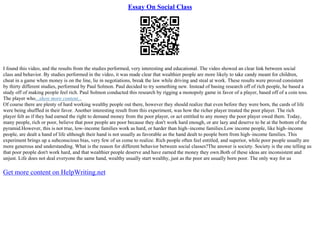 Essay On Social Class
I found this video, and the results from the studies performed, very interesting and educational. The video showed an clear link between social
class and behavior. By studies performed in the video, it was made clear that wealthier people are more likely to take candy meant for children,
cheat in a game when money is on the line, lie in negotiations, break the law while driving and steal at work. These results were proved consistent
by thirty different studies, performed by Paul Solmon. Paul decided to try something new. Instead of basing research off of rich people, he based a
study off of making people feel rich. Paul Solmon conducted this research by rigging a monopoly game in favor of a player, based off of a coin toss.
The player who...show more content...
Of course there are plenty of hard working wealthy people out there, however they should realize that even before they were born, the cards of life
were being shuffled in their favor. Another interesting result from this experiment, was how the richer player treated the poor player. The rich
player felt as if they had earned the right to demand money from the poor player, or act entitled to any money the poor player owed them. Today,
many people, rich or poor, believe that poor people are poor because they don't work hard enough, or are lazy and deserve to be at the bottom of the
pyramid.However, this is not true, low–income families work as hard, or harder than high–income families.Low income people, like high–income
people, are dealt a hand of life although their hand is not usually as favorable as the hand dealt to people born from high–income families. This
experiment brings up a subconscious bias, very few of us come to realize. Rich people often feel entitled, and superior, while poor people usually are
more generous and understanding. What is the reason for different behavior between social classes?The answer is society. Society is the one telling us
that poor people don't work hard, and that wealthier people deserve and have earned the money they own.Both of these ideas are inconsistent and
unjust. Life does not deal everyone the same hand, wealthy usually start wealthy, just as the poor are usually born poor. The only way for us
Get more content on HelpWriting.net
 