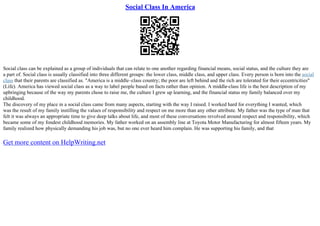 Social Class In America
Social class can be explained as a group of individuals that can relate to one another regarding financial means, social status, and the culture they are
a part of. Social class is usually classified into three different groups: the lower class, middle class, and upper class. Every person is born into the social
class that their parents are classified as. "America is a middle–class country; the poor are left behind and the rich are tolerated for their eccentricities"
(Life). America has viewed social class as a way to label people based on facts rather than opinion. A middle–class life is the best description of my
upbringing because of the way my parents chose to raise me, the culture I grew up learning, and the financial status my family balanced over my
childhood.
The discovery of my place in a social class came from many aspects, starting with the way I raised. I worked hard for everything I wanted, which
was the result of my family instilling the values of responsibility and respect on me more than any other attribute. My father was the type of man that
felt it was always an appropriate time to give deep talks about life, and most of these conversations revolved around respect and responsibility, which
became some of my fondest childhood memories. My father worked on an assembly line at Toyota Motor Manufacturing for almost fifteen years. My
family realized how physically demanding his job was, but no one ever heard him complain. He was supporting his family, and that
Get more content on HelpWriting.net
 