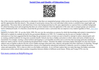 Social Class and Quality of Education Essay
One of the concerns regarding social justice in education is that there are marginalised groups within society do not having equal access to the learning
and life opportunities that they deserve. The concept of social justice stresses that every individual within society is entitled to have equal rights and
opportunities. This means that an individual from a lower class background deserves the same opportunities as a person from a wealthier background.
It is about becoming aware and recognising that there are certain situations where the application of the same rules to unequal groups can sometimes
lead to imbalanced results. It is therefore crucial that the government create a curriculum that can empower every student regardless of their...show more
content...
(quoted in Vic Kelly 1983: 10; see also, Kelly 1999). We can view the curriculum as a process by which the knowledge and content is transmitted or
'delivered' to students by methods devised by the government (Blenkin et al 1992: 23). A student can also be seen as a 'product' within the
curriculum as it has been suggested that the knowledge the government wish us to learn are seen to benefit or attempt to achieve desired goals such
as creating a skilled workforce for long term economic benefit. Schools also have a hidden curriculum in which values and norms of behaviour are
transmitted. For example, wearing a school uniform and keeping to a set timetable can all be seen as activities that encourage particular standards of
behaviour which could be viewed as producing disciplined future workers. Therefore the hidden curriculum implies that pupils not only learn formal
subjects such as English or physics but also receive hidden messages about their class, ethnicity and gender from their experience of schooling. Through
the choice of teaching strategies and characteristics chosen to be employed by educational institutions it indirectly conveys to students the norms,
values and expectations. This is what we refer to as the hidden curriculum. As we will later explore there are many that argue the hidden curriculum
and processes within schools help to produce inequalities between children of different social classes. Whitty and Young (1976) view the
Get more content on HelpWriting.net
 