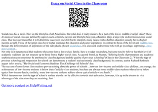 Essay on Social Class in the Classroom
Social class has a large effect on the lifestyles of all Americans. But what does it really mean to be a part of the lower, middle or upper class? These
divisions of social class are defined by aspects such as family income and lifestyle; however, education plays a large role in determining ones social
class. That does not mean that it will determine success in ones life but to interpret, many people with a further education usually have a higher
income as well. Those of the upper class have higher standards for education and career aspirations in contrast to those of the lower and middle class.
Besides the differentiation of aspirations of the individuals of each social class, it is also used to determine who will go to college, depending...show
more content...
Not only is it stereotypical that students who come from a lower class family, have a weaker vocabulary, but some tend to believe that their level of
academic readiness can not measure up to those from a higher social class. As quoted from Lee Warren, "differing levels of preparation and academic
sophistication can sometimes be attributed to class background and the quality of previous schooling" (Class in the Classroom 2). While the type of
previous schooling and preparation for school can demonstrate a student's socioeconomic class background; In contrast, author Richard Rothstein
argues in his article, "The Social and Economic Realities That Challenge All Schools" that:
"the success of some lower class students proves nothing about the power of schools ...between low–income and middle–class children...on average, the
achievement of low–income students is below that of middle–class students, but there are always some middle–class students who achieve below
typical low–income levels; similarly, some low–income students achieve above typical middle–class levels."
Which demonstrates that the type of school a student attends can be effective towards their education, however, it is up to the student to take
advantage of the education they are receiving. Just
Get more content on HelpWriting.net
 