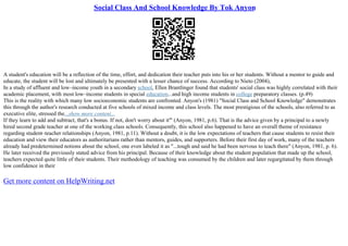 Social Class And School Knowledge By Tok Anyon
A student's education will be a reflection of the time, effort, and dedication their teacher puts into his or her students. Without a mentor to guide and
educate, the student will be lost and ultimately be presented with a lesser chance of success. According to Nieto (2004),
In a study of affluent and low–income youth in a secondary school, Ellen Brantlinger found that students' social class was highly correlated with their
academic placement, with most low–income students in special education...and high income students in college preparatory classes. (p.49)
This is the reality with which many low socioeconomic students are confronted. Anyon's (1981) "Social Class and School Knowledge" demonstrates
this through the author's research conducted at five schools of mixed income and class levels. The most prestigious of the schools, also referred to as
executive elite, stressed the...show more content...
If they learn to add and subtract, that's a bonus. If not, don't worry about it'" (Anyon, 1981, p.6). That is the advice given by a principal to a newly
hired second grade teacher at one of the working class schools. Consequently, this school also happened to have an overall theme of resistance
regarding student–teacher relationships (Anyon, 1981, p.11). Without a doubt, it is the low expectations of teachers that cause students to resist their
education and view their educators as authoritarians rather than mentors, guides, and supporters. Before their first day of work, many of the teachers
already had predetermined notions about the school, one even labeled it as "...tough and said he had been nervous to teach there" (Anyon, 1981, p. 6).
He later received the previously stated advice from his principal. Because of their knowledge about the student population that made up the school,
teachers expected quite little of their students. Their methodology of teaching was consumed by the children and later regurgitated by them through
low confidence in their
Get more content on HelpWriting.net
 