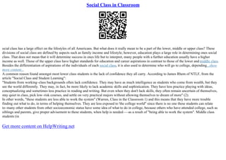 Social Class in Classroom
ocial class has a large effect on the lifestyles of all Americans. But what does it really mean to be a part of the lower, middle or upper class? These
divisions of social class are defined by aspects such as family income and lifestyle; however, education plays a large role in determining ones social
class. That does not mean that it will determine success in ones life but to interpret, many people with a further education usually have a higher
income as well. Those of the upper class have higher standards for education and career aspirations in contrast to those of the lower and middle class.
Besides the differentiation of aspirations of the individuals of each social class, it is also used to determine who will go to college, depending...show
more content...
A common reason found amongst most lower class students is the lack of confidence they all carry. According to James Rhem of NTLF, from the
article "Social Class and Student Learning":
"Students from working–class backgrounds often lack confidence. They may have as much intelligence as students who come from wealth, but they
see the world differently. They may, in fact, be more likely to lack academic skills and sophistication. They have less practice playing with ideas,
conceptualizing and sometimes less practice in reading and writing. But even when they don't lack skills, they often remain uncertain of themselves,
stay quiet in class, pick low–risk courses, and settle on very practical majors without allowing themselves to dream of more" (2).
In other words, "these students are less able to work the system" (Warren, Class in the Classroom 1) and this means that they have more trouble
finding out what to do, in terms of helping themselves. They are less exposed to 'the college world" since there is no one these students can relate
to–many other students from other socioeconomic status have some idea of what to do in college, because others who have attended college, such as
siblings and parents, give proper advisement to these students, when help is needed–––as a result of "being able to work the system". Middle class
students (in
Get more content on HelpWriting.net
 