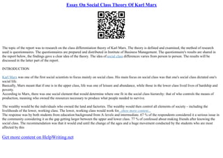 Essay On Social Class Theory Of Karl Marx
The topic of the report was to research on the class differentiation theory of Karl Marx. The theory is defined and examined, the method of research
used is questionnaires. The questionnaires are prepared and distributed in Institute of Business Management. The questionnaire's results are shared in
the report below, the findings gave a clear idea of the theory. The idea ofsocial class differences varies from person to person. The results will be
discussed in the latter part of the report.
INTRODUCTION
Karl Marx was one of the first social scientists to focus mainly on social class. His main focus on social class was that one's social class dictated one's
social life.
Basically, Marx meant that if one is in the upper class, life was one of leisure and abundance, while those in the lower class lived lives of hardship and
poverty.
According to Marx, there was one social element that would determine where one fit in the social class hierarchy: that of who controls the means of
production, meaning who owned the resources necessary to produce what people needed to survive.
The wealthy would be the individuals who owned the land and factories. The wealthy would then control all elements of society – including the
livelihoods of the lower, working class. The lower, working class would work for...show more content...
The response was by both students from education background from A–levels and intermediate. 67 % of the respondents considered it a serious issue in
the community considering it as the gap getting larger between the upper and lower class. 77 % of confessed about making friends after knowing the
social class. The recommendation was that it would end until the change of the ages and a huge movement conducted by the students who are most
affected by this
Get more content on HelpWriting.net
 