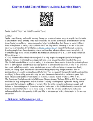 Essay on Social Control Theory vs. Social Learning Theory
Social Control Theory vs. Social Learning Theory
Abstract
Social control theory and social learning theory are two theories that suggest why deviant behavior
is chosen to be acted upon by some individuals and not others. Both take a different stance on the
issue. Social control theory suggests people's behavior is based on their bonds to society, if they
have strong bonds to society they conform and if not they have a tendency to act out or become
involved in criminal or deviant behavior. Social learning theory suggest that through vicarious
learning people learn from observing others and based on what the observe make the choice of
whether to copy those actions to obtain desired results or chose not to if ... Show more content on
Helpwriting.net ...
47–54). Also to achieve many of these goals it is very helpful not to participate in delinquent
behavior because it is looked upon negatively and could hinder the achievement of the goals.
The third element in Hirschi bond to society is involvement. Involvement in this theory is simply the
level of participation an individual actively pursues in conventional activities. Some of the activities
this could include are social events, sports teams, school clubs, religious organizations, family
events, or simply a job. These types of activities keep people busy and provide less time to
participate or get caught up in delinquent behavior. This is especially the case for adolescents as they
are highly influenced by peers who may not lead them to the best choices on how to spend their
time, which could lead to deviant behavior (Simons, Simons, &amp; Wallace, 2004, p. 21).
The fourth and final element is belief (Simons, Simons, &amp; Wallace, 2004, p. 21). Parents and
teachers can play an important role in children's lives by teaching them right from wrong, moral
issues, and the basic rules and laws of society. How the child comes to understand, accept, and
believe in these concepts will determine how he or she acts. If the child believes in these rules and
laws and accepts them he or she is more likely to follow the law and less likely to partake in
delinquent behavior, the opposite holds true if he or she does not believe in the rules or do not care
or fear the
... Get more on HelpWriting.net ...
 