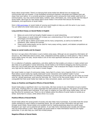 Essay about social media: There's no denying that social media has altered how we engage and
communicate with one another. It has facilitated connections between individuals and enabled them get
closer than ever before. It is currently growing in popularity and is among the most widely used forms of
communication. You may communicate ideas, content, news, information, etc. more quickly with the help of
social media. We'll look at a few essays about social media in this article that discuss the benefits,
drawbacks, and significance of social media.
Here is 500 word essay on social media of varying word lengths to help you with the same in your exam.
You can select any social media essay as per your need:
Long and Short Essay on Social Media in English
• Below are some brief and lengthy English essays on social networking.
• These essays on social media will increase your understanding of the topic and highlight its
advantages and disadvantages.
• You will be able to define social media and its many components, as well as its benefits and
drawbacks, after reading the writings.
• These social media essays can be used for many essay writing, speech, and debate competitions at
your institution and school.
Essay on social media and its Impact
We live in an age where information is just a button press away. Although we are swayed by information all
around us. We millennials want to know, read, understand and then speak our minds about it. That is where
social media comes into play. Social media is one of the most significant elements we live with, and we
cannot ignore it.
It is a collection of websites, applications, and other platforms that enable us to share or create content and
also help us to participate in social networking. Social media is not limited to blogging and sharing pictures;
there are a lot of solid tools also that social media provides. That is because the impact of social media is
very high and far-reaching. It can make or break images.
But social media is a topic of controversy today, many feel it’s a boon, but a majority think it is a curse.
Most believe social media has rapidly destroyed human interaction and modified modern human
relationships. But others feel it is a blessing connecting us to every part of the world; we can meet our loved
ones far, spread awareness, send security warnings, etc. There is a lot that social media can do. But it is an
unarguable fact that social media has made our lives convenient, easier, and much faster.
Essay on Positive and Negative Effects of Social Media
Social media plays a significant role in our lives today. We have access to any information at just a button
push away. Anything that is so vastly expanded has both positives and negatives. The power of social media
is very high and affects each individual. It isn’t easy to imagine our lives with social media today, and we
pay the price for excessive use. There is a lot of debate about the effects of social media on society as a
whole. Some feel it’s a boon, while others think it is a curse.
Positive Effects of Social Media
Social media allows the social growth of society and also helps many businesses. It provides tools like social
media marketing to reach millions of potential clients. We can easily access information and get news
through social media. Social media is an excellent tool for creating awareness about any social cause.
Employers can reach out to potential job seekers. It can help many individuals grow socially and interact
with the world without a hitch. Many people use social media to make themselves heard by the higher
authorities. It can also help you meet like-minded people.
Negative Effects of Social Media
 