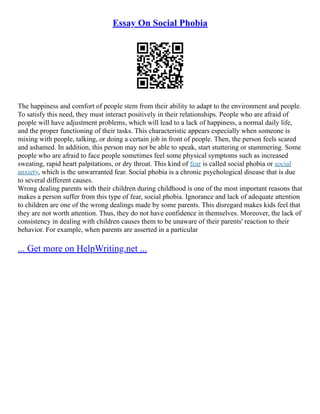 Essay On Social Phobia
The happiness and comfort of people stem from their ability to adapt to the environment and people.
To satisfy this need, they must interact positively in their relationships. People who are afraid of
people will have adjustment problems, which will lead to a lack of happiness, a normal daily life,
and the proper functioning of their tasks. This characteristic appears especially when someone is
mixing with people, talking, or doing a certain job in front of people. Then, the person feels scared
and ashamed. In addition, this person may not be able to speak, start stuttering or stammering. Some
people who are afraid to face people sometimes feel some physical symptoms such as increased
sweating, rapid heart palpitations, or dry throat. This kind of fear is called social phobia or social
anxiety, which is the unwarranted fear. Social phobia is a chronic psychological disease that is due
to several different causes.
Wrong dealing parents with their children during childhood is one of the most important reasons that
makes a person suffer from this type of fear, social phobia. Ignorance and lack of adequate attention
to children are one of the wrong dealings made by some parents. This disregard makes kids feel that
they are not worth attention. Thus, they do not have confidence in themselves. Moreover, the lack of
consistency in dealing with children causes them to be unaware of their parents' reaction to their
behavior. For example, when parents are asserted in a particular
... Get more on HelpWriting.net ...
 