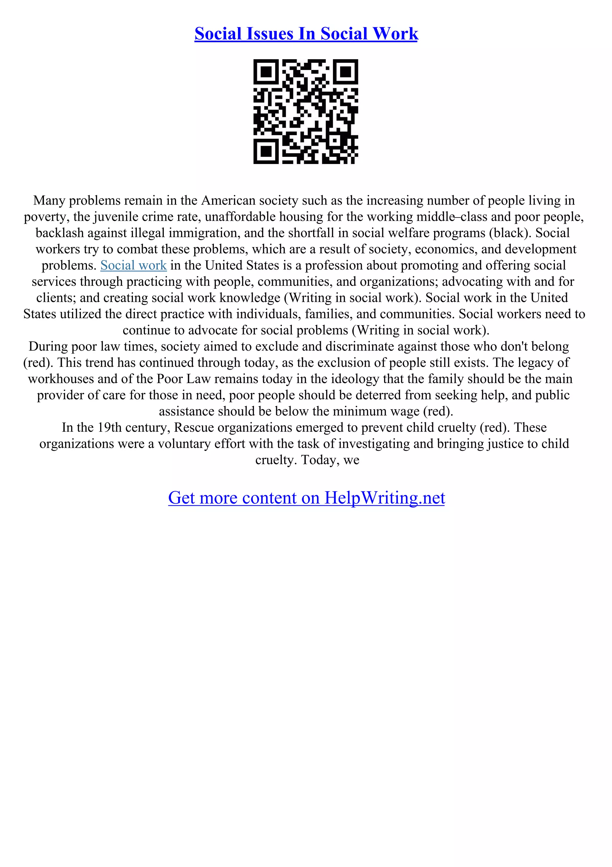 Social Issues In Social Work
Many problems remain in the American society such as the increasing number of people living in
poverty, the juvenile crime rate, unaffordable housing for the working middle–class and poor people,
backlash against illegal immigration, and the shortfall in social welfare programs (black). Social
workers try to combat these problems, which are a result of society, economics, and development
problems. Social work in the United States is a profession about promoting and offering social
services through practicing with people, communities, and organizations; advocating with and for
clients; and creating social work knowledge (Writing in social work). Social work in the United
States utilized the direct practice with individuals, families, and communities. Social workers need to
continue to advocate for social problems (Writing in social work).
During poor law times, society aimed to exclude and discriminate against those who don't belong
(red). This trend has continued through today, as the exclusion of people still exists. The legacy of
workhouses and of the Poor Law remains today in the ideology that the family should be the main
provider of care for those in need, poor people should be deterred from seeking help, and public
assistance should be below the minimum wage (red).
In the 19th century, Rescue organizations emerged to prevent child cruelty (red). These
organizations were a voluntary effort with the task of investigating and bringing justice to child
cruelty. Today, we
Get more content on HelpWriting.net
 