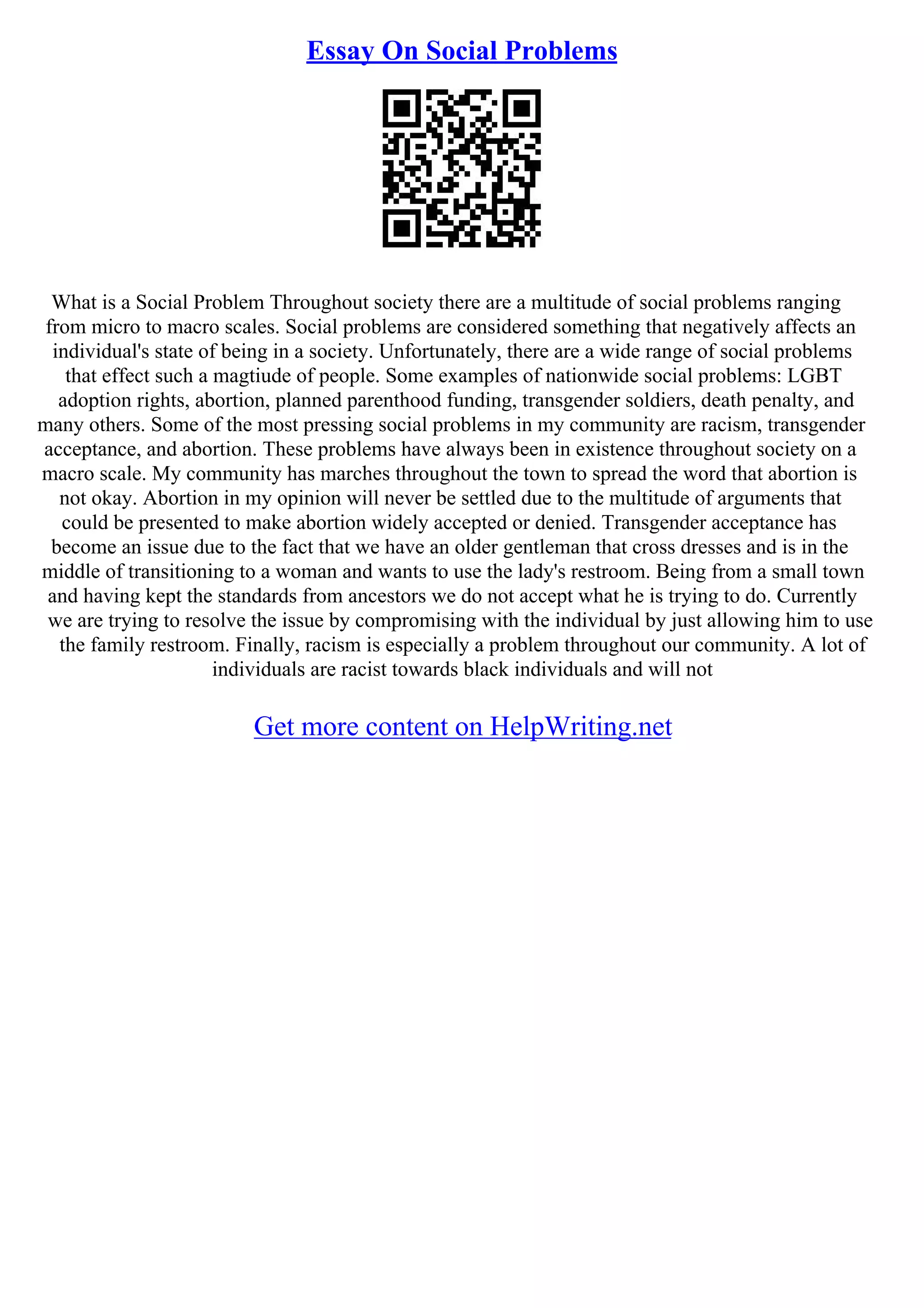 Essay On Social Problems
What is a Social Problem Throughout society there are a multitude of social problems ranging
from micro to macro scales. Social problems are considered something that negatively affects an
individual's state of being in a society. Unfortunately, there are a wide range of social problems
that effect such a magtiude of people. Some examples of nationwide social problems: LGBT
adoption rights, abortion, planned parenthood funding, transgender soldiers, death penalty, and
many others. Some of the most pressing social problems in my community are racism, transgender
acceptance, and abortion. These problems have always been in existence throughout society on a
macro scale. My community has marches throughout the town to spread the word that abortion is
not okay. Abortion in my opinion will never be settled due to the multitude of arguments that
could be presented to make abortion widely accepted or denied. Transgender acceptance has
become an issue due to the fact that we have an older gentleman that cross dresses and is in the
middle of transitioning to a woman and wants to use the lady's restroom. Being from a small town
and having kept the standards from ancestors we do not accept what he is trying to do. Currently
we are trying to resolve the issue by compromising with the individual by just allowing him to use
the family restroom. Finally, racism is especially a problem throughout our community. A lot of
individuals are racist towards black individuals and will not
Get more content on HelpWriting.net
 