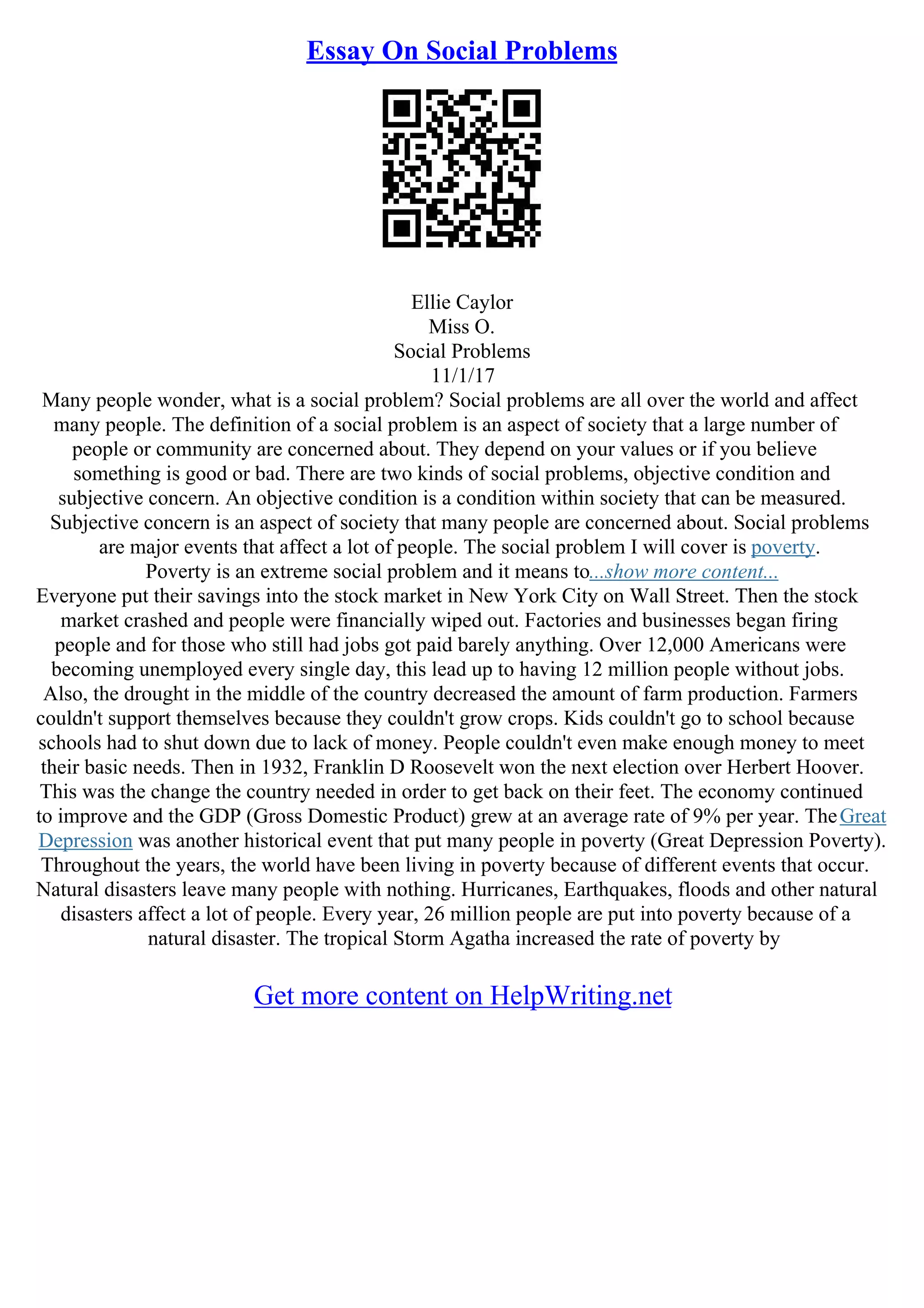 Essay On Social Problems
Ellie Caylor
Miss O.
Social Problems
11/1/17
Many people wonder, what is a social problem? Social problems are all over the world and affect
many people. The definition of a social problem is an aspect of society that a large number of
people or community are concerned about. They depend on your values or if you believe
something is good or bad. There are two kinds of social problems, objective condition and
subjective concern. An objective condition is a condition within society that can be measured.
Subjective concern is an aspect of society that many people are concerned about. Social problems
are major events that affect a lot of people. The social problem I will cover is poverty.
Poverty is an extreme social problem and it means to...show more content...
Everyone put their savings into the stock market in New York City on Wall Street. Then the stock
market crashed and people were financially wiped out. Factories and businesses began firing
people and for those who still had jobs got paid barely anything. Over 12,000 Americans were
becoming unemployed every single day, this lead up to having 12 million people without jobs.
Also, the drought in the middle of the country decreased the amount of farm production. Farmers
couldn't support themselves because they couldn't grow crops. Kids couldn't go to school because
schools had to shut down due to lack of money. People couldn't even make enough money to meet
their basic needs. Then in 1932, Franklin D Roosevelt won the next election over Herbert Hoover.
This was the change the country needed in order to get back on their feet. The economy continued
to improve and the GDP (Gross Domestic Product) grew at an average rate of 9% per year. TheGreat
Depression was another historical event that put many people in poverty (Great Depression Poverty).
Throughout the years, the world have been living in poverty because of different events that occur.
Natural disasters leave many people with nothing. Hurricanes, Earthquakes, floods and other natural
disasters affect a lot of people. Every year, 26 million people are put into poverty because of a
natural disaster. The tropical Storm Agatha increased the rate of poverty by
Get more content on HelpWriting.net
 