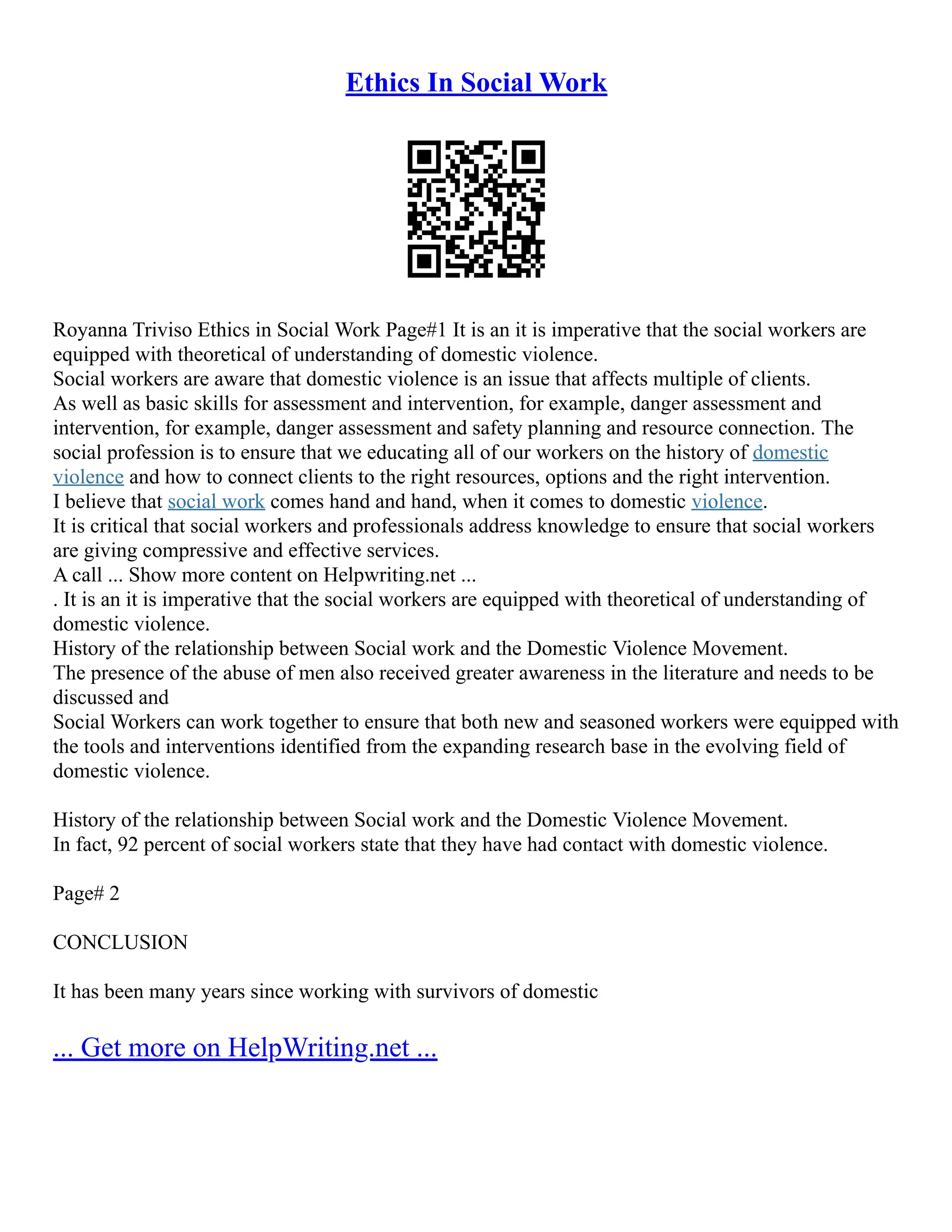 Ethics In Social Work
Royanna Triviso Ethics in Social Work Page#1 It is an it is imperative that the social workers are
equipped with theoretical of understanding of domestic violence.
Social workers are aware that domestic violence is an issue that affects multiple of clients.
As well as basic skills for assessment and intervention, for example, danger assessment and
intervention, for example, danger assessment and safety planning and resource connection. The
social profession is to ensure that we educating all of our workers on the history of domestic
violence and how to connect clients to the right resources, options and the right intervention.
I believe that social work comes hand and hand, when it comes to domestic violence.
It is critical that social workers and professionals address knowledge to ensure that social workers
are giving compressive and effective services.
A call ... Show more content on Helpwriting.net ...
. It is an it is imperative that the social workers are equipped with theoretical of understanding of
domestic violence.
History of the relationship between Social work and the Domestic Violence Movement.
The presence of the abuse of men also received greater awareness in the literature and needs to be
discussed and
Social Workers can work together to ensure that both new and seasoned workers were equipped with
the tools and interventions identified from the expanding research base in the evolving field of
domestic violence.
History of the relationship between Social work and the Domestic Violence Movement.
In fact, 92 percent of social workers state that they have had contact with domestic violence.
Page# 2
CONCLUSION
It has been many years since working with survivors of domestic
... Get more on HelpWriting.net ...
 