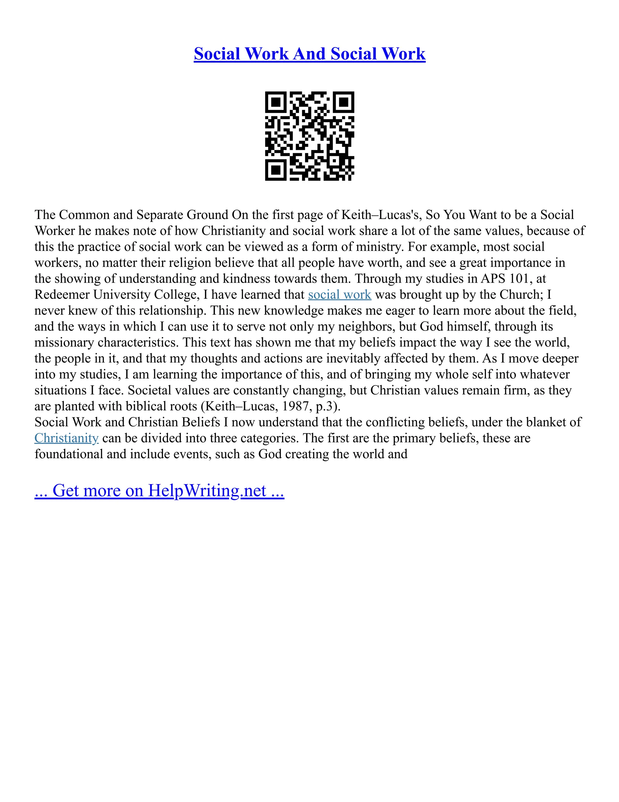 Social Work And Social Work
The Common and Separate Ground On the first page of Keith–Lucas's, So You Want to be a Social
Worker he makes note of how Christianity and social work share a lot of the same values, because of
this the practice of social work can be viewed as a form of ministry. For example, most social
workers, no matter their religion believe that all people have worth, and see a great importance in
the showing of understanding and kindness towards them. Through my studies in APS 101, at
Redeemer University College, I have learned that social work was brought up by the Church; I
never knew of this relationship. This new knowledge makes me eager to learn more about the field,
and the ways in which I can use it to serve not only my neighbors, but God himself, through its
missionary characteristics. This text has shown me that my beliefs impact the way I see the world,
the people in it, and that my thoughts and actions are inevitably affected by them. As I move deeper
into my studies, I am learning the importance of this, and of bringing my whole self into whatever
situations I face. Societal values are constantly changing, but Christian values remain firm, as they
are planted with biblical roots (Keith–Lucas, 1987, p.3).
Social Work and Christian Beliefs I now understand that the conflicting beliefs, under the blanket of
Christianity can be divided into three categories. The first are the primary beliefs, these are
foundational and include events, such as God creating the world and
... Get more on HelpWriting.net ...
 