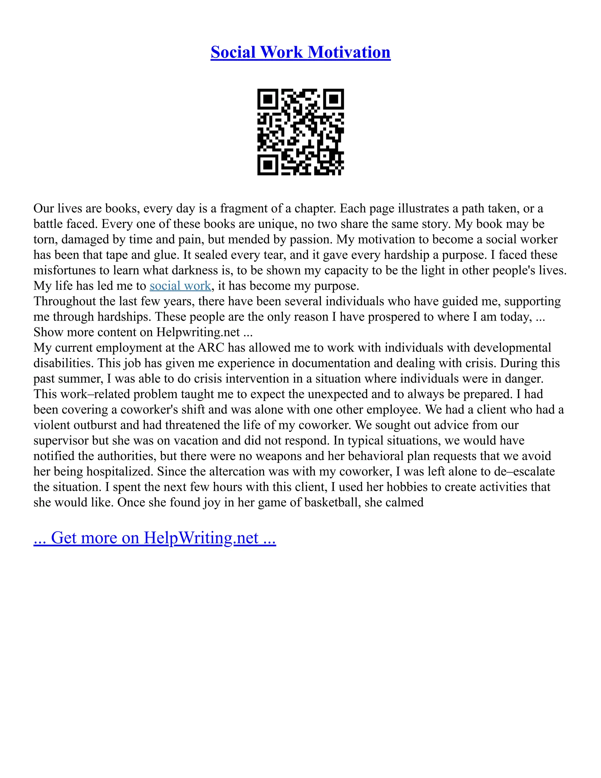 Social Work Motivation
Our lives are books, every day is a fragment of a chapter. Each page illustrates a path taken, or a
battle faced. Every one of these books are unique, no two share the same story. My book may be
torn, damaged by time and pain, but mended by passion. My motivation to become a social worker
has been that tape and glue. It sealed every tear, and it gave every hardship a purpose. I faced these
misfortunes to learn what darkness is, to be shown my capacity to be the light in other people's lives.
My life has led me to social work, it has become my purpose.
Throughout the last few years, there have been several individuals who have guided me, supporting
me through hardships. These people are the only reason I have prospered to where I am today, ...
Show more content on Helpwriting.net ...
My current employment at the ARC has allowed me to work with individuals with developmental
disabilities. This job has given me experience in documentation and dealing with crisis. During this
past summer, I was able to do crisis intervention in a situation where individuals were in danger.
This work–related problem taught me to expect the unexpected and to always be prepared. I had
been covering a coworker's shift and was alone with one other employee. We had a client who had a
violent outburst and had threatened the life of my coworker. We sought out advice from our
supervisor but she was on vacation and did not respond. In typical situations, we would have
notified the authorities, but there were no weapons and her behavioral plan requests that we avoid
her being hospitalized. Since the altercation was with my coworker, I was left alone to de–escalate
the situation. I spent the next few hours with this client, I used her hobbies to create activities that
she would like. Once she found joy in her game of basketball, she calmed
... Get more on HelpWriting.net ...
 