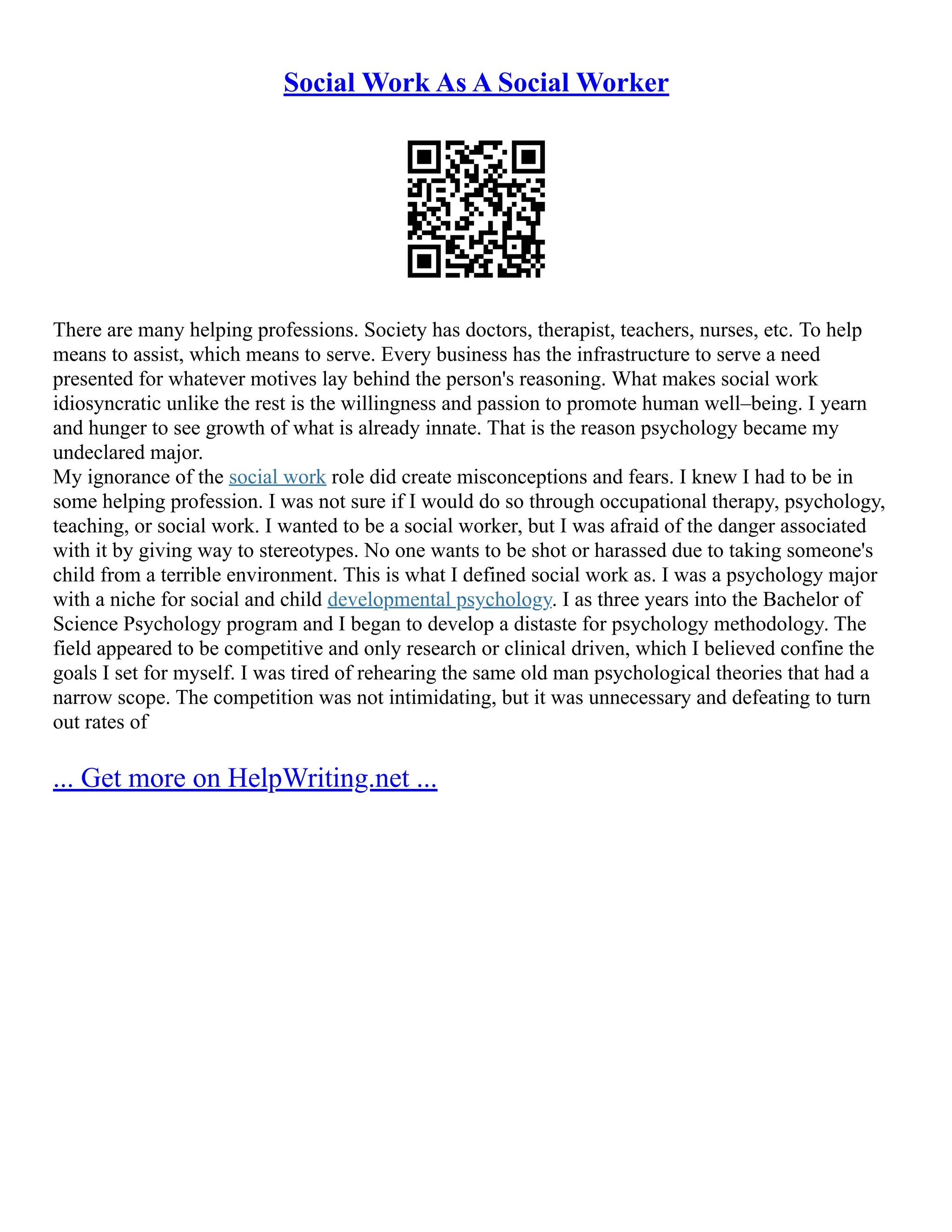 Social Work As A Social Worker
There are many helping professions. Society has doctors, therapist, teachers, nurses, etc. To help
means to assist, which means to serve. Every business has the infrastructure to serve a need
presented for whatever motives lay behind the person's reasoning. What makes social work
idiosyncratic unlike the rest is the willingness and passion to promote human well–being. I yearn
and hunger to see growth of what is already innate. That is the reason psychology became my
undeclared major.
My ignorance of the social work role did create misconceptions and fears. I knew I had to be in
some helping profession. I was not sure if I would do so through occupational therapy, psychology,
teaching, or social work. I wanted to be a social worker, but I was afraid of the danger associated
with it by giving way to stereotypes. No one wants to be shot or harassed due to taking someone's
child from a terrible environment. This is what I defined social work as. I was a psychology major
with a niche for social and child developmental psychology. I as three years into the Bachelor of
Science Psychology program and I began to develop a distaste for psychology methodology. The
field appeared to be competitive and only research or clinical driven, which I believed confine the
goals I set for myself. I was tired of rehearing the same old man psychological theories that had a
narrow scope. The competition was not intimidating, but it was unnecessary and defeating to turn
out rates of
... Get more on HelpWriting.net ...
 