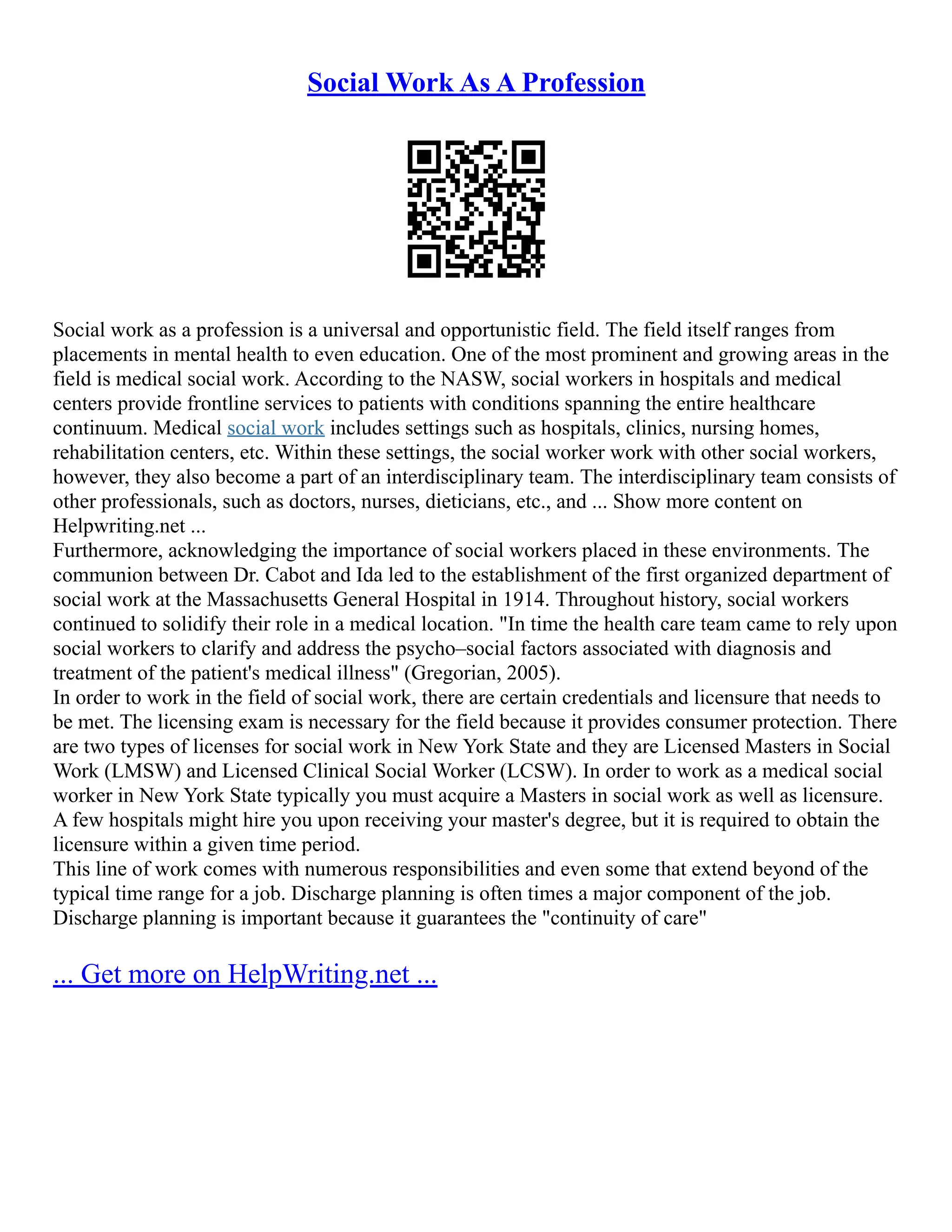 Social Work As A Profession
Social work as a profession is a universal and opportunistic field. The field itself ranges from
placements in mental health to even education. One of the most prominent and growing areas in the
field is medical social work. According to the NASW, social workers in hospitals and medical
centers provide frontline services to patients with conditions spanning the entire healthcare
continuum. Medical social work includes settings such as hospitals, clinics, nursing homes,
rehabilitation centers, etc. Within these settings, the social worker work with other social workers,
however, they also become a part of an interdisciplinary team. The interdisciplinary team consists of
other professionals, such as doctors, nurses, dieticians, etc., and ... Show more content on
Helpwriting.net ...
Furthermore, acknowledging the importance of social workers placed in these environments. The
communion between Dr. Cabot and Ida led to the establishment of the first organized department of
social work at the Massachusetts General Hospital in 1914. Throughout history, social workers
continued to solidify their role in a medical location. "In time the health care team came to rely upon
social workers to clarify and address the psycho–social factors associated with diagnosis and
treatment of the patient's medical illness" (Gregorian, 2005).
In order to work in the field of social work, there are certain credentials and licensure that needs to
be met. The licensing exam is necessary for the field because it provides consumer protection. There
are two types of licenses for social work in New York State and they are Licensed Masters in Social
Work (LMSW) and Licensed Clinical Social Worker (LCSW). In order to work as a medical social
worker in New York State typically you must acquire a Masters in social work as well as licensure.
A few hospitals might hire you upon receiving your master's degree, but it is required to obtain the
licensure within a given time period.
This line of work comes with numerous responsibilities and even some that extend beyond of the
typical time range for a job. Discharge planning is often times a major component of the job.
Discharge planning is important because it guarantees the "continuity of care"
... Get more on HelpWriting.net ...
 