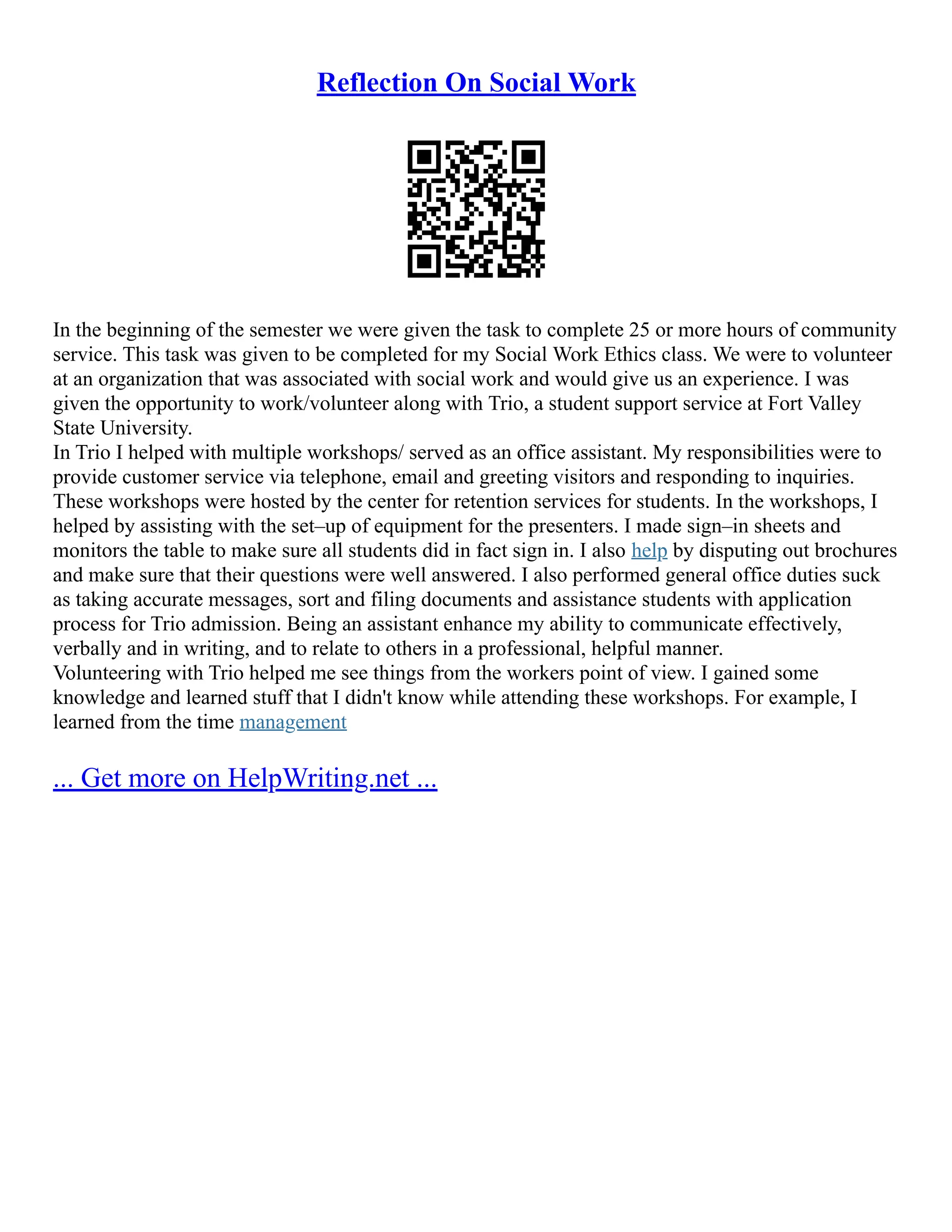 Reflection On Social Work
In the beginning of the semester we were given the task to complete 25 or more hours of community
service. This task was given to be completed for my Social Work Ethics class. We were to volunteer
at an organization that was associated with social work and would give us an experience. I was
given the opportunity to work/volunteer along with Trio, a student support service at Fort Valley
State University.
In Trio I helped with multiple workshops/ served as an office assistant. My responsibilities were to
provide customer service via telephone, email and greeting visitors and responding to inquiries.
These workshops were hosted by the center for retention services for students. In the workshops, I
helped by assisting with the set–up of equipment for the presenters. I made sign–in sheets and
monitors the table to make sure all students did in fact sign in. I also help by disputing out brochures
and make sure that their questions were well answered. I also performed general office duties suck
as taking accurate messages, sort and filing documents and assistance students with application
process for Trio admission. Being an assistant enhance my ability to communicate effectively,
verbally and in writing, and to relate to others in a professional, helpful manner.
Volunteering with Trio helped me see things from the workers point of view. I gained some
knowledge and learned stuff that I didn't know while attending these workshops. For example, I
learned from the time management
... Get more on HelpWriting.net ...
 