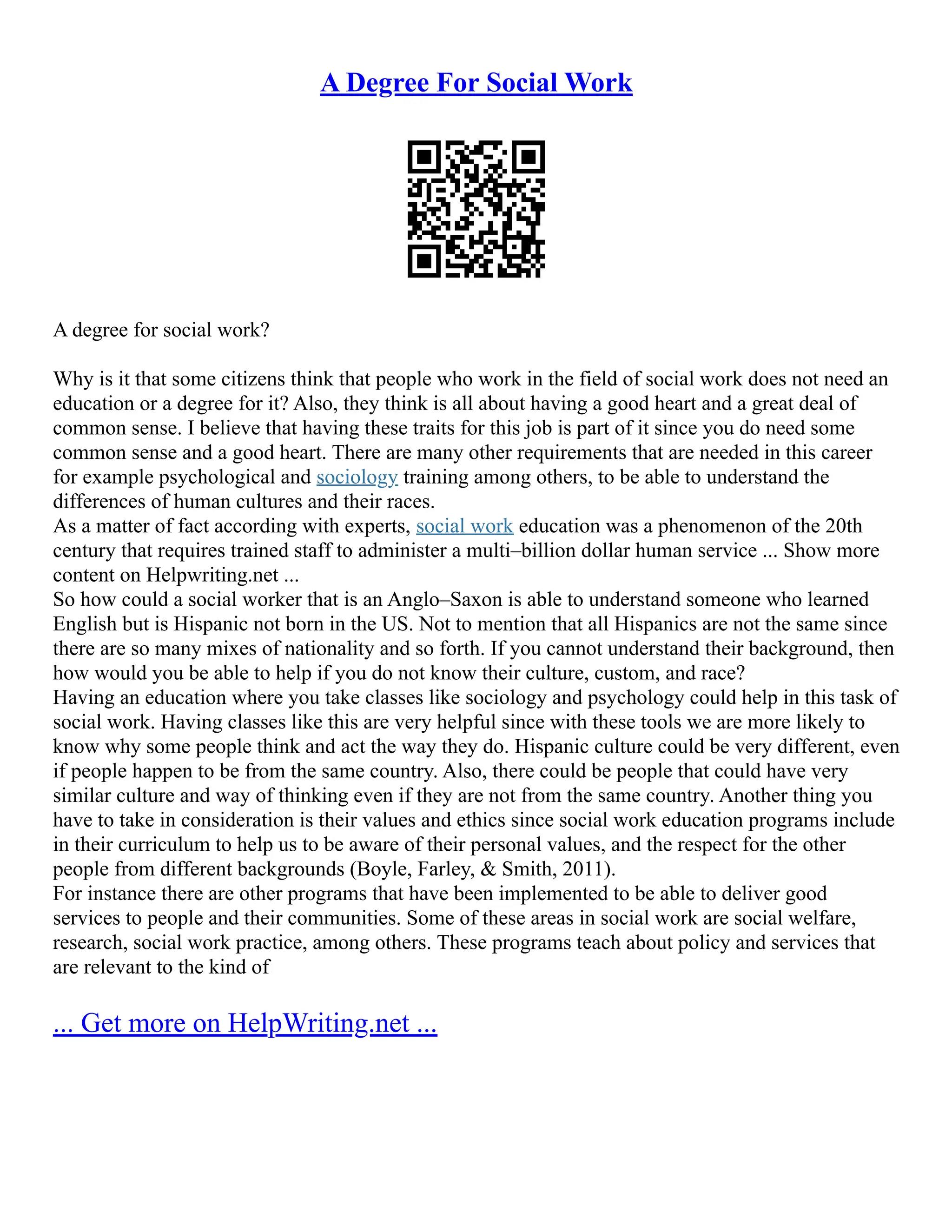 A Degree For Social Work
A degree for social work?
Why is it that some citizens think that people who work in the field of social work does not need an
education or a degree for it? Also, they think is all about having a good heart and a great deal of
common sense. I believe that having these traits for this job is part of it since you do need some
common sense and a good heart. There are many other requirements that are needed in this career
for example psychological and sociology training among others, to be able to understand the
differences of human cultures and their races.
As a matter of fact according with experts, social work education was a phenomenon of the 20th
century that requires trained staff to administer a multi–billion dollar human service ... Show more
content on Helpwriting.net ...
So how could a social worker that is an Anglo–Saxon is able to understand someone who learned
English but is Hispanic not born in the US. Not to mention that all Hispanics are not the same since
there are so many mixes of nationality and so forth. If you cannot understand their background, then
how would you be able to help if you do not know their culture, custom, and race?
Having an education where you take classes like sociology and psychology could help in this task of
social work. Having classes like this are very helpful since with these tools we are more likely to
know why some people think and act the way they do. Hispanic culture could be very different, even
if people happen to be from the same country. Also, there could be people that could have very
similar culture and way of thinking even if they are not from the same country. Another thing you
have to take in consideration is their values and ethics since social work education programs include
in their curriculum to help us to be aware of their personal values, and the respect for the other
people from different backgrounds (Boyle, Farley, & Smith, 2011).
For instance there are other programs that have been implemented to be able to deliver good
services to people and their communities. Some of these areas in social work are social welfare,
research, social work practice, among others. These programs teach about policy and services that
are relevant to the kind of
... Get more on HelpWriting.net ...
 