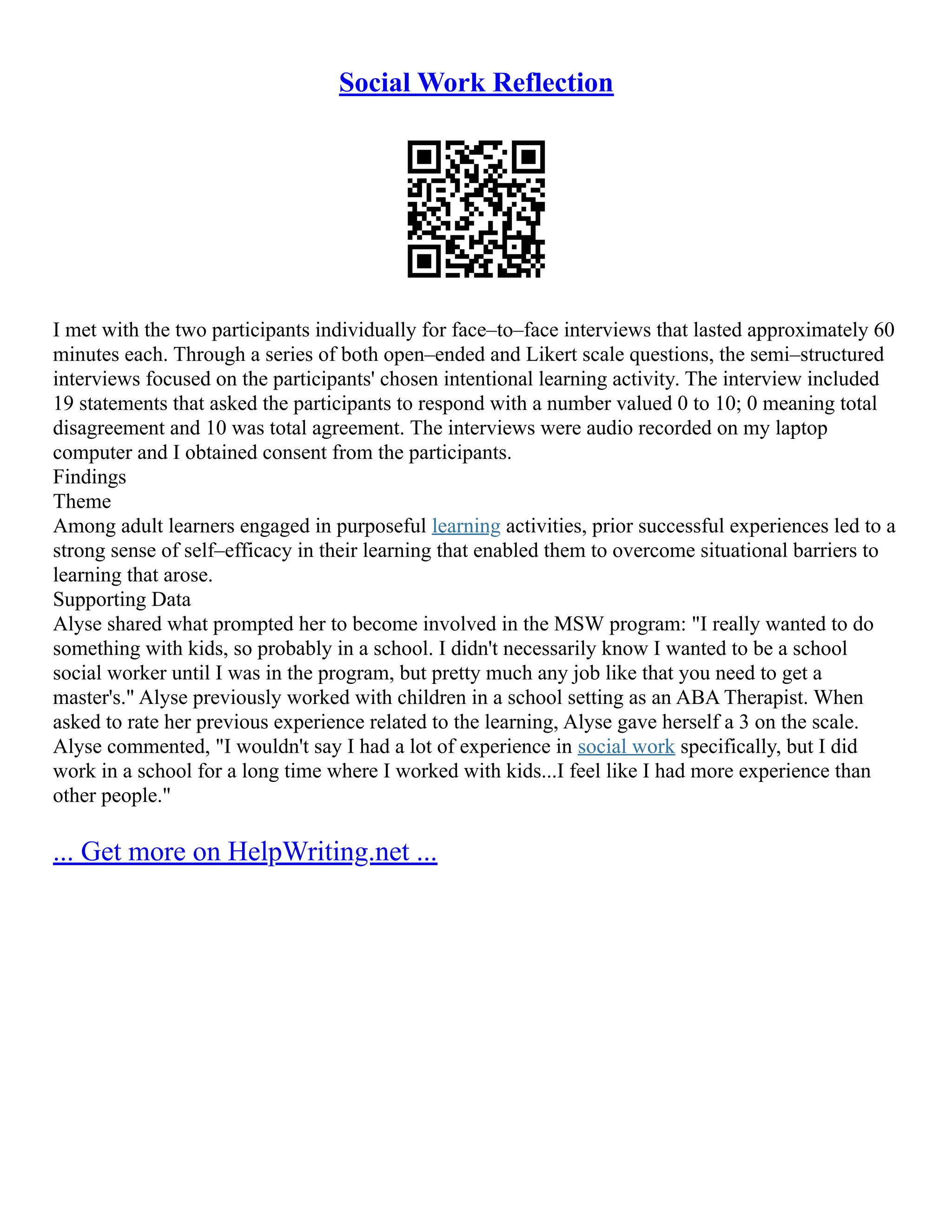 Social Work Reflection
I met with the two participants individually for face–to–face interviews that lasted approximately 60
minutes each. Through a series of both open–ended and Likert scale questions, the semi–structured
interviews focused on the participants' chosen intentional learning activity. The interview included
19 statements that asked the participants to respond with a number valued 0 to 10; 0 meaning total
disagreement and 10 was total agreement. The interviews were audio recorded on my laptop
computer and I obtained consent from the participants.
Findings
Theme
Among adult learners engaged in purposeful learning activities, prior successful experiences led to a
strong sense of self–efficacy in their learning that enabled them to overcome situational barriers to
learning that arose.
Supporting Data
Alyse shared what prompted her to become involved in the MSW program: "I really wanted to do
something with kids, so probably in a school. I didn't necessarily know I wanted to be a school
social worker until I was in the program, but pretty much any job like that you need to get a
master's." Alyse previously worked with children in a school setting as an ABA Therapist. When
asked to rate her previous experience related to the learning, Alyse gave herself a 3 on the scale.
Alyse commented, "I wouldn't say I had a lot of experience in social work specifically, but I did
work in a school for a long time where I worked with kids...I feel like I had more experience than
other people."
... Get more on HelpWriting.net ...
 
