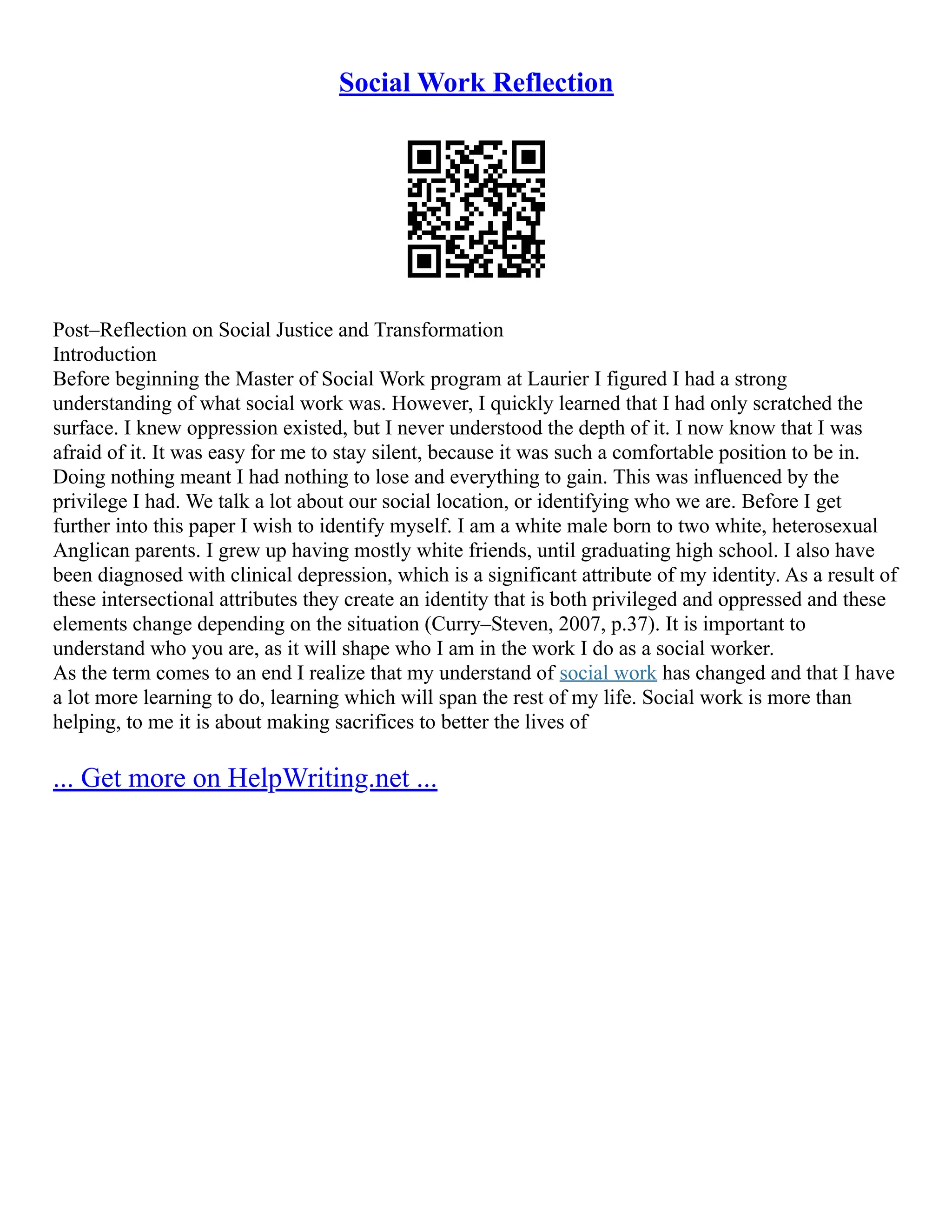Social Work Reflection
Post–Reflection on Social Justice and Transformation
Introduction
Before beginning the Master of Social Work program at Laurier I figured I had a strong
understanding of what social work was. However, I quickly learned that I had only scratched the
surface. I knew oppression existed, but I never understood the depth of it. I now know that I was
afraid of it. It was easy for me to stay silent, because it was such a comfortable position to be in.
Doing nothing meant I had nothing to lose and everything to gain. This was influenced by the
privilege I had. We talk a lot about our social location, or identifying who we are. Before I get
further into this paper I wish to identify myself. I am a white male born to two white, heterosexual
Anglican parents. I grew up having mostly white friends, until graduating high school. I also have
been diagnosed with clinical depression, which is a significant attribute of my identity. As a result of
these intersectional attributes they create an identity that is both privileged and oppressed and these
elements change depending on the situation (Curry–Steven, 2007, p.37). It is important to
understand who you are, as it will shape who I am in the work I do as a social worker.
As the term comes to an end I realize that my understand of social work has changed and that I have
a lot more learning to do, learning which will span the rest of my life. Social work is more than
helping, to me it is about making sacrifices to better the lives of
... Get more on HelpWriting.net ...
 