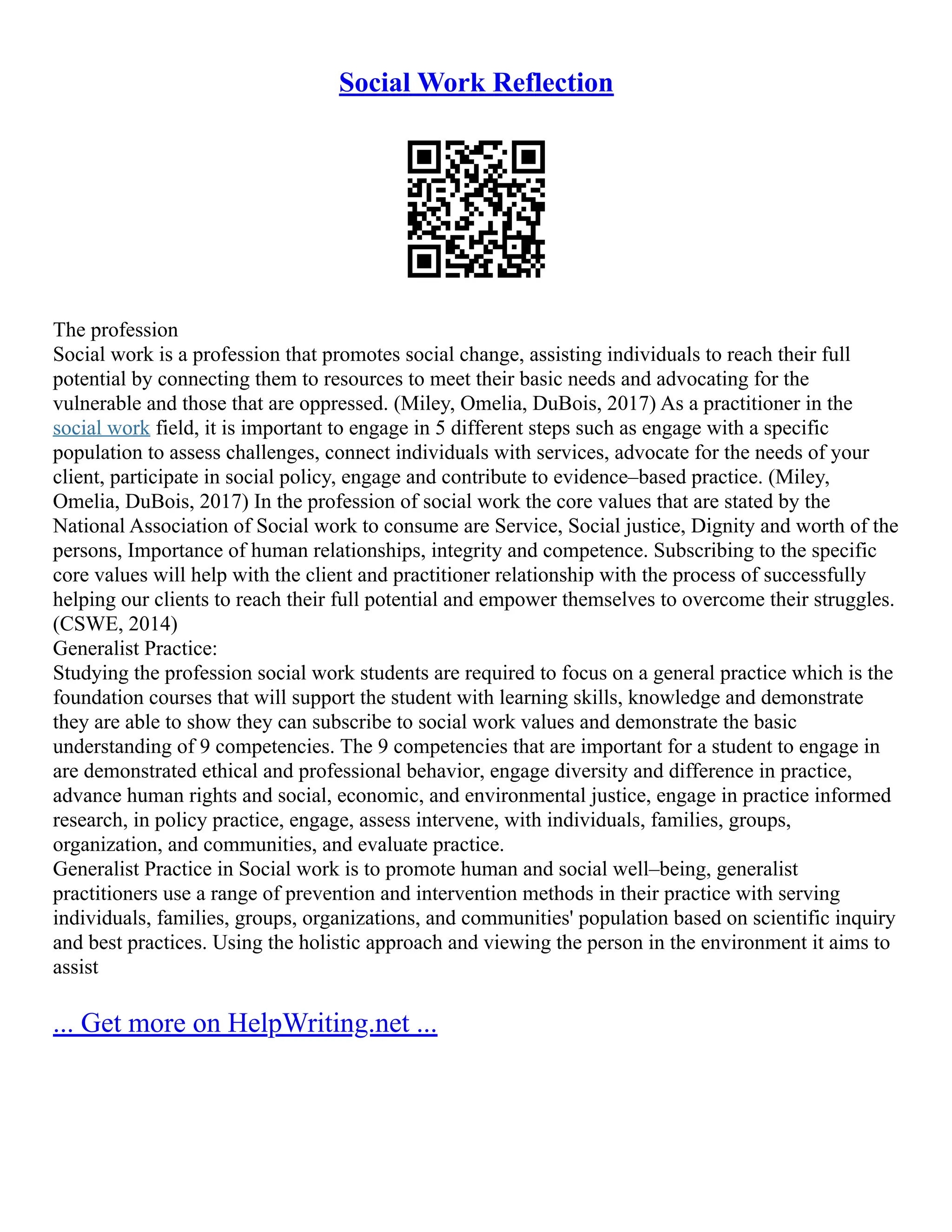 Social Work Reflection
The profession
Social work is a profession that promotes social change, assisting individuals to reach their full
potential by connecting them to resources to meet their basic needs and advocating for the
vulnerable and those that are oppressed. (Miley, Omelia, DuBois, 2017) As a practitioner in the
social work field, it is important to engage in 5 different steps such as engage with a specific
population to assess challenges, connect individuals with services, advocate for the needs of your
client, participate in social policy, engage and contribute to evidence–based practice. (Miley,
Omelia, DuBois, 2017) In the profession of social work the core values that are stated by the
National Association of Social work to consume are Service, Social justice, Dignity and worth of the
persons, Importance of human relationships, integrity and competence. Subscribing to the specific
core values will help with the client and practitioner relationship with the process of successfully
helping our clients to reach their full potential and empower themselves to overcome their struggles.
(CSWE, 2014)
Generalist Practice:
Studying the profession social work students are required to focus on a general practice which is the
foundation courses that will support the student with learning skills, knowledge and demonstrate
they are able to show they can subscribe to social work values and demonstrate the basic
understanding of 9 competencies. The 9 competencies that are important for a student to engage in
are demonstrated ethical and professional behavior, engage diversity and difference in practice,
advance human rights and social, economic, and environmental justice, engage in practice informed
research, in policy practice, engage, assess intervene, with individuals, families, groups,
organization, and communities, and evaluate practice.
Generalist Practice in Social work is to promote human and social well–being, generalist
practitioners use a range of prevention and intervention methods in their practice with serving
individuals, families, groups, organizations, and communities' population based on scientific inquiry
and best practices. Using the holistic approach and viewing the person in the environment it aims to
assist
... Get more on HelpWriting.net ...
 