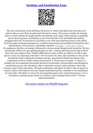 Sociology and Socialization Essay
The term socialization can be defined as the process in which individuals learn the behavioral
patterns that are most likely accepted and tolerated in society. This process includes the learning
values in which children are taught and they develop the social values of their parents or guardians
just by observing them. Socialization occurs from the birth of the individual and continues
throughout their life. Socialization is classified as one of the most important process in the family.
Of all the major sociological perspectives, symbolic interactionism has probably developed the most
detailed theory of socialization, Haralambos, Holborn. Sociology –...show more content...
He emphasizes that they are strongly influenced by the peer group through social interaction. He also
outlined that children of a peer group participates in rule – making rather than just having to follow
those that were taught to them. Handel (2006) observes that, at birth, an infant is not able to take
part in society by cooperating with others. The two reasons he states, that contributes to this are the
fact that the infant is physically immature and also, unsocialized. Handel also believes that
socialization involves conflict whereas functionalist, T. Parsons does not agree. T. Parsons is
probably the most important functionalist theorist of socialization. Parsons believe that through the
socialization process, the individual is able to internalize society's values and these values then
becomes a part of their personality. Through socialization, individuals are able to take on aspects of
society's culture, their behavior becomes largely predictable and they contribute to the maintenance
of social order. The family is seen as the most important agent in the socialization process, so it is
classified as a primary group. However, Professor Alvin Gouldner believes that T. Parsons
underestimated the
Get more content on HelpWriting.net
 