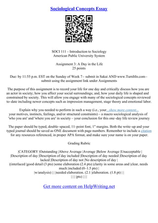 Sociological Concepts Essay
SOCI 111 – Introduction to Sociology
American Public University System
Assignment 3: A Day in the Life
25 points
Due: by 11:55 p.m. EST on the Sunday of Week 7– submit in Sakai AND www.TurnItIn.com–
submit using the assignment link under Assignments
The purpose of this assignment is to record your life for one day and critically discuss how you are
an actor in society; how you affect your social surroundings; and, how your daily life is shaped and
constrained by society. This will allow you engage with many of the sociological concepts reviewed
to–date including newer concepts such as impression management, stage theory and emotional labor.
Explain why you needed to perform in such a way (i.e., your...show more content...
your motives, instincts, feelings, and/or structural constraints) – a macro sociological analysis of
'who you are' and 'where you are' in society – your conclusion for this one–day life review journey
The paper should be typed, double–spaced, 11–point font, 1" margins. Both the write–up and your
typed journal should be saved as ONE document with page numbers. Remember to include a citation
for any resources referenced, in proper APA format, and make sure your name is on your paper.
Grading Rubric
|CATEGORY |Outstanding |Above Average |Average |Below Average |Unacceptable |
|Description of day |Description of day included |Description of day needed |Description of day
lacked |Description of day not |No description of day |
|(interlaced |good detail (3 pts) |some elaboration (2.4 pts) |clarity in some areas and |clear, needs
much |included (0–1.5 pts) |
|w/analysis) | | |needed elaboration. (2.1 |elaboration. (1.8 pt) | |
| | | |pts) | | |
Get more content on HelpWriting.net
 