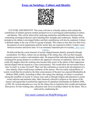 Essay on Sociology- Culture and Identity
CULTURE AND IDENTITY This essay will aim to critically analyse and evaluate the
contribution of modern and post modern perspectives to a sociological understanding of culture
and identity. This will be achieved by analysing similarities and differences between three
contrasting sociological theories and evaluating their strengths and weaknesses. Studies will be
included as the debate is developed further and their contributions will also be explained. Culture
is defined simply as the way of life of a group of people. This relates to how they live their lives,
the patterns of social organisation and the 'norms' they are expected to follow. Culture varies
between societies and across time. It is an extremely important part of everyday...show more
content...
He believed that the social structure of society shaped humans identity, primarily through
socialisation. For Marx, culture was an ideology of the ruling class, who use their unequal,
economic power to achieve and maintain order. He proposed that individual identity should be
exchanged for group identity to overthrow the oppressive structure of capitalism. However, this
could only happen when the working class became fully aware of the nature of their oppression
and developed what he termed as a class consciousness. This would allow the movement from a
class 'in itself', to a class 'for itself'. Marx saw this realisation as crucial in the development of a
class identity which would ensure solidarity of the masses. The true reality and problems of
society would then be revealed as the false consciousness of the past was exposed (Haralambos &
Holborn 2008, p.669). According to Marx, this ruling class ideology of culture is socialised
among the members of society in various ways such as through religion and education to ensure
social cohesion and maintain order. Marx famously referred to religion as 'the opium of the
masses' and argued that it justified the oppression of capitalism (Haralambos & Holborn 2008,
p.399). He viewed education as a way for the ruling class to legitimise their wealth and maintain
their power. For the working class, education only serves to produce labour for the future. This is
achieved by conditioning the
Get more content on HelpWriting.net
 