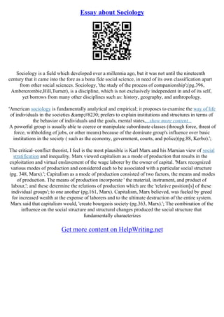 Essay about Sociology
Sociology is a field which developed over a millennia ago, but it was not until the nineteenth
century that it came into the fore as a bona fide social science, in need of its own classification apart
from other social sciences. Sociology, 'the study of the process of companionship';(pg.396,
Ambercrombie,Hill,Turner), is a discipline, which is not exclusively independent in and of its self,
yet borrows from many other disciplines such as: history, geography, and anthropology.
'American sociology is fundamentally analytical and empirical; it proposes to examine the way of life
of individuals in the societies &amp;#8230; prefers to explain institutions and structures in terms of
the behavior of individuals and the goals, mental states,...show more content...
A powerful group is usually able to coerce or manipulate subordinate classes (through force, threat of
force, withholding of jobs, or other means) because of the dominate group's influence over basic
institutions in the society ( such as the economy, government, courts, and police)(pg.88, Kerbo).';
The critical–conflict theorist, I feel is the most plausible is Karl Marx and his Marxian view of social
stratification and inequality. Marx viewed capitalism as a mode of production that results in the
exploitation and virtual enslavement of the wage laborer by the owner of capital. 'Marx recognized
various modes of production and considered each to be associated with a particular social structure
(pg. 348, Marx).'; Capitalism as a mode of production consisted of two factors, the means and modes
of production. The means of production incorporate ' the material, instrument, and product of
labour,'; and these determine the relations of production which are the 'relative position[s] of these
individual groups'; to one another (pg.161, Marx). Capitalism, Marx believed, was fueled by greed
for increased wealth at the expense of laborers and to the ultimate destruction of the entire system.
Marx said that capitalism would, 'create bourgeois society (pg.363, Marx).'; The combination of the
influence on the social structure and structural changes produced the social structure that
fundamentally characterizes
Get more content on HelpWriting.net
 