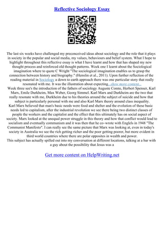Reflective Sociology Essay
The last six weeks have challenged my preconceived ideas about sociology and the role that it plays
in society in the popular and social media, my values, behaviours and belief system. What I hope to
highlight throughout this reflective essay is what I have learnt and how that has shaped my new
thought process and reinforced old thought patterns. Week one I learnt about the Sociological
imagination where to quote C Wright "The sociological imagination enables us to grasp the
connection between history and biography." (Henslin et al., 2011). Upon further reflection of the
reading material in Sociology a down to earth approach there was one particular story that really
resonated with me. It was the illustration about expecting...show more content...
Week three see's the introduction of the fathers of sociology Auguste Comte, Herbert Spenser, Karl
Marx, Emile Durkheim, Max Weber, Georg Simmel. Karl Marx and Durkheim are the two that
really resonate with me, Durkheim due to his theories around the subject of suicide and how that
subject is particularly personal with me and also Karl Marx theory around class inequality.
Karl Marx believed that man's basic needs were food and shelter and the evolution of these basic
needs led to capitalism, after the industrial revolution we see there being two distinct classes of
people the workers and the capitalist and the effect that this ultimately has on social aspect of
society. Marx looked at the unequal power struggle in this theory and how that conflict would lead to
socialism and eventually communism and it was then that he co–wrote with Englels in 1948 "The
Communist Manifesto". I can really see the same picture that Marx was looking at, even in today's
society in Australia we see the rich getting richer and the poor getting poorer, but more evident in
third world countries where there are polar opposites in wealth and power.
This subject has actually spilled out into my conversation at different locations, talking at a bar with
a guy about the possibility that Jesus was a
Get more content on HelpWriting.net
 