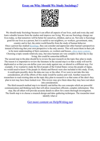 Essay on Why Should We Study Sociology?
We should study Sociology because it can affect all aspects of our lives, each and every day and
learn valuable lessons from the studies and improve our living. We can use Sociology change our
lives today, so that tomorrow will be better for ourselves, children, and so on. Not only is Sociology
good for our lives as a person, but it is useful to our neighbors, co–workers, government, state,
country and in fact, the entire world benefits from the study of human behavior.
Once a person has studied Sociology, they can consider and appreciate other human's perspectives
instead of believing that your own perspective is the only answer. This will assist them in their job
to be more understanding of their customers, co–workers and bosses...show more content...
Choosing a topic sounds relatively easy, but since humans are very complex in their day to day
living, this could be somewhat difficult.
The second step in the plan should be to review the past research on the topic they plan to study.
The reason it is important to review the literature in the second step is so that a study will not be
duplicated or so that you can define your own study against one, or altered in a different way. For
example, if we wanted to study the IQ of people of the United States versus the people of Japan,
we would need to know if the people in Alaska and Hawaii were also included in this study. If not,
it could quite possibly skew the data one way or the other. If we were to not take this into
consideration, all of the efforts of this study would be useless and void. Another reason for
researchers to read existing data on the topic they plan to research is so that some of the idea's they
plan to test may have been looked over. This review may give them ideas they may have not taken
into consideration.
The third research method step is to identify and define the core concepts which are powerful
communication and thinking tools that will allow researchers efficient, complex information. This
step, like all others will provide accurate details to allow for a more thorough investigation.
The fourth step is to choose a research design and data–gathering techniques. The researcher must
identify what or
Get more content on HelpWriting.net
 