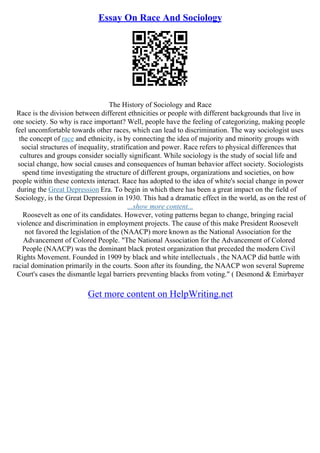 Essay On Race And Sociology
The History of Sociology and Race
Race is the division between different ethnicities or people with different backgrounds that live in
one society. So why is race important? Well, people have the feeling of categorizing, making people
feel uncomfortable towards other races, which can lead to discrimination. The way sociologist uses
the concept of race and ethnicity, is by connecting the idea of majority and minority groups with
social structures of inequality, stratification and power. Race refers to physical differences that
cultures and groups consider socially significant. While sociology is the study of social life and
social change, how social causes and consequences of human behavior affect society. Sociologists
spend time investigating the structure of different groups, organizations and societies, on how
people within these contexts interact. Race has adopted to the idea of white's social change in power
during the Great Depression Era. To begin in which there has been a great impact on the field of
Sociology, is the Great Depression in 1930. This had a dramatic effect in the world, as on the rest of
...show more content...
Roosevelt as one of its candidates. However, voting patterns began to change, bringing racial
violence and discrimination in employment projects. The cause of this make President Roosevelt
not favored the legislation of the (NAACP) more known as the National Association for the
Advancement of Colored People. "The National Association for the Advancement of Colored
People (NAACP) was the dominant black protest organization that preceded the modern Civil
Rights Movement. Founded in 1909 by black and white intellectuals , the NAACP did battle with
racial domination primarily in the courts. Soon after its founding, the NAACP won several Supreme
Court's cases the dismantle legal barriers preventing blacks from voting." ( Desmond & Emirbayer
Get more content on HelpWriting.net
 